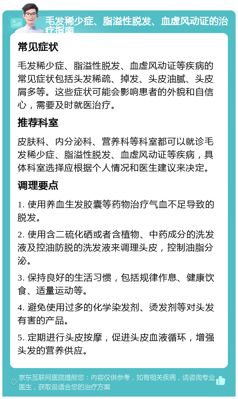 毛发稀少症、脂溢性脱发、血虚风动证的治疗指南 常见症状 毛发稀少症、脂溢性脱发、血虚风动证等疾病的常见症状包括头发稀疏、掉发、头皮油腻、头皮屑多等。这些症状可能会影响患者的外貌和自信心，需要及时就医治疗。 推荐科室 皮肤科、内分泌科、营养科等科室都可以就诊毛发稀少症、脂溢性脱发、血虚风动证等疾病，具体科室选择应根据个人情况和医生建议来决定。 调理要点 1. 使用养血生发胶囊等药物治疗气血不足导致的脱发。 2. 使用含二硫化硒或者含植物、中药成分的洗发液及控油防脱的洗发液来调理头皮，控制油脂分泌。 3. 保持良好的生活习惯，包括规律作息、健康饮食、适量运动等。 4. 避免使用过多的化学染发剂、烫发剂等对头发有害的产品。 5. 定期进行头皮按摩，促进头皮血液循环，增强头发的营养供应。