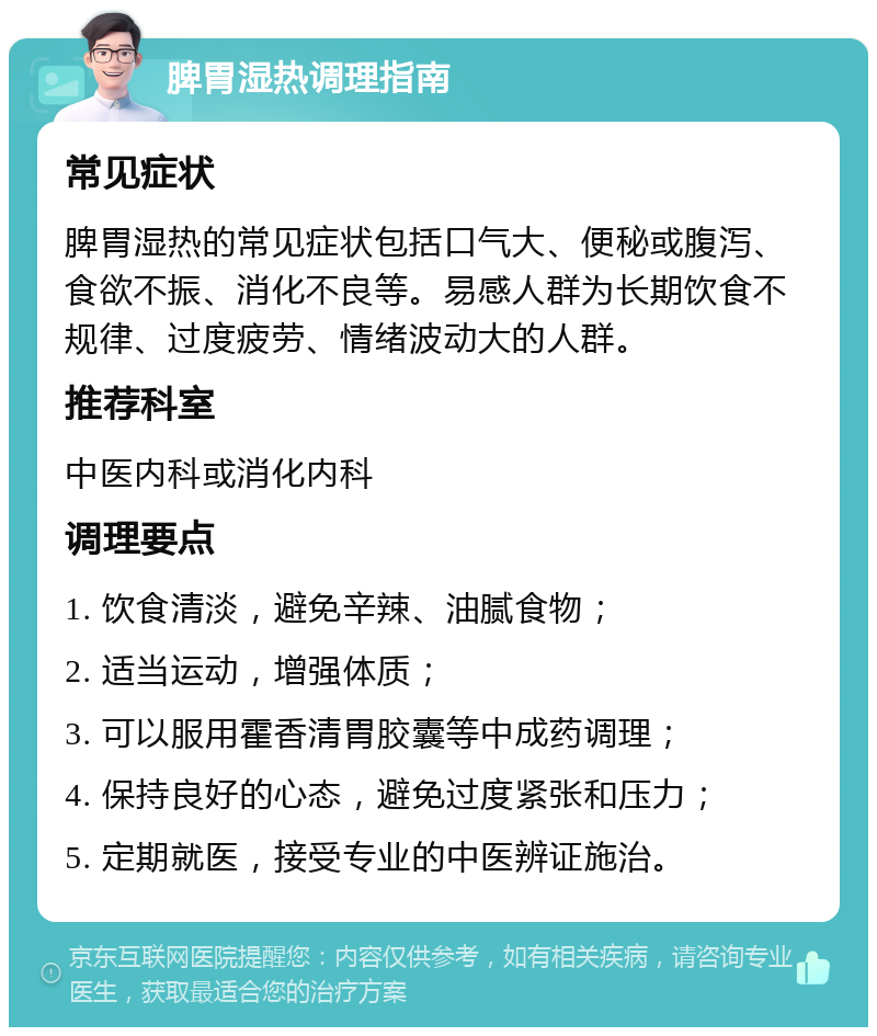 脾胃湿热调理指南 常见症状 脾胃湿热的常见症状包括口气大、便秘或腹泻、食欲不振、消化不良等。易感人群为长期饮食不规律、过度疲劳、情绪波动大的人群。 推荐科室 中医内科或消化内科 调理要点 1. 饮食清淡，避免辛辣、油腻食物； 2. 适当运动，增强体质； 3. 可以服用霍香清胃胶囊等中成药调理； 4. 保持良好的心态，避免过度紧张和压力； 5. 定期就医，接受专业的中医辨证施治。