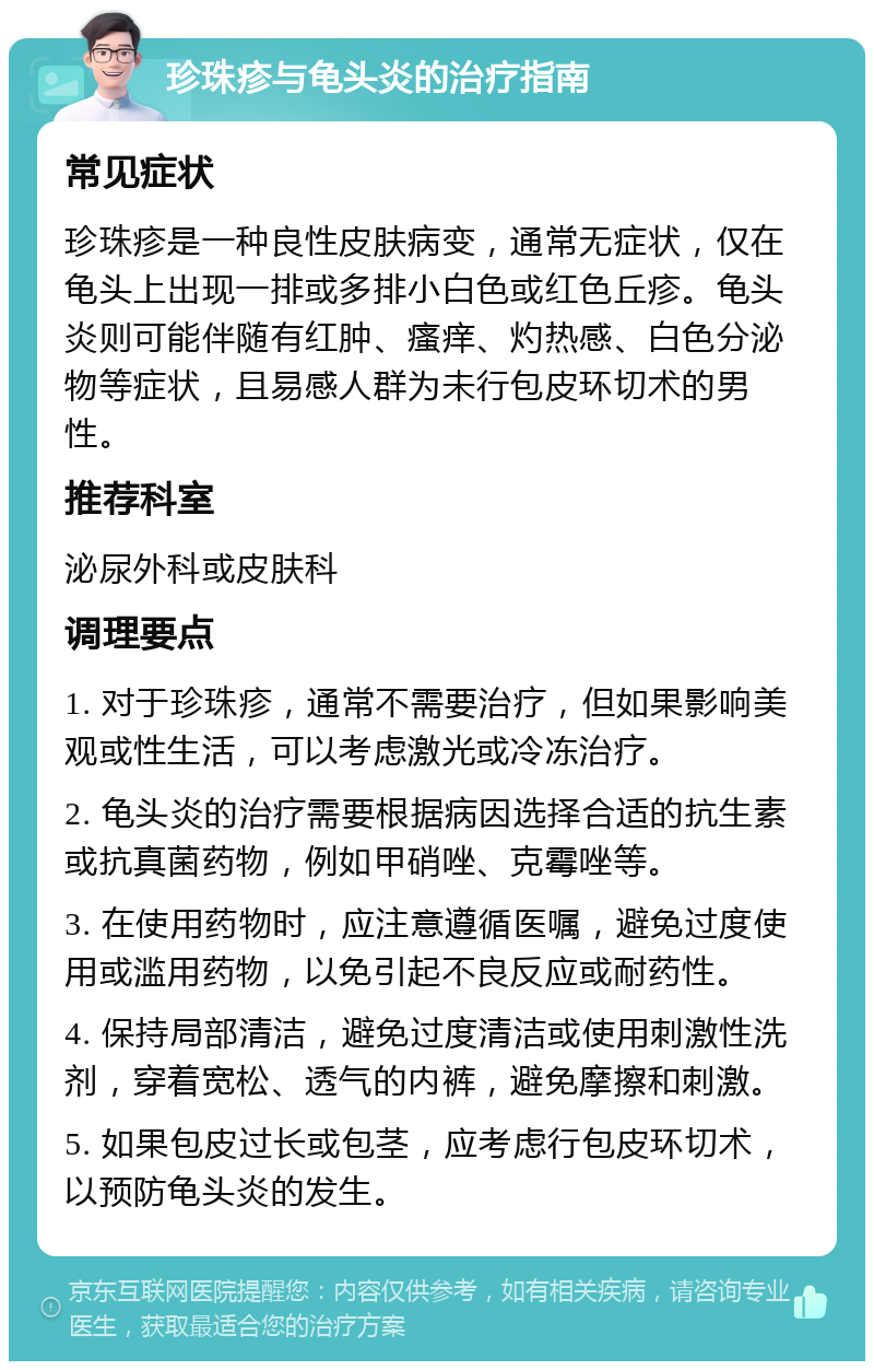 珍珠疹与龟头炎的治疗指南 常见症状 珍珠疹是一种良性皮肤病变，通常无症状，仅在龟头上出现一排或多排小白色或红色丘疹。龟头炎则可能伴随有红肿、瘙痒、灼热感、白色分泌物等症状，且易感人群为未行包皮环切术的男性。 推荐科室 泌尿外科或皮肤科 调理要点 1. 对于珍珠疹，通常不需要治疗，但如果影响美观或性生活，可以考虑激光或冷冻治疗。 2. 龟头炎的治疗需要根据病因选择合适的抗生素或抗真菌药物，例如甲硝唑、克霉唑等。 3. 在使用药物时，应注意遵循医嘱，避免过度使用或滥用药物，以免引起不良反应或耐药性。 4. 保持局部清洁，避免过度清洁或使用刺激性洗剂，穿着宽松、透气的内裤，避免摩擦和刺激。 5. 如果包皮过长或包茎，应考虑行包皮环切术，以预防龟头炎的发生。