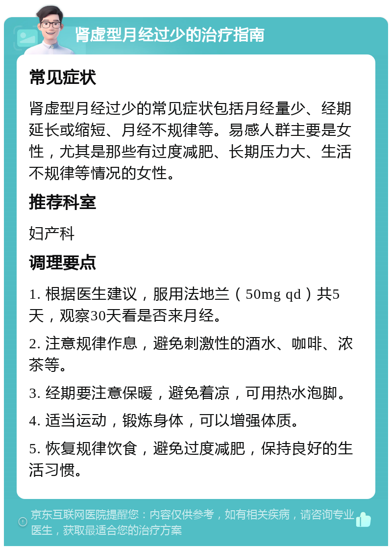 肾虚型月经过少的治疗指南 常见症状 肾虚型月经过少的常见症状包括月经量少、经期延长或缩短、月经不规律等。易感人群主要是女性，尤其是那些有过度减肥、长期压力大、生活不规律等情况的女性。 推荐科室 妇产科 调理要点 1. 根据医生建议，服用法地兰（50mg qd）共5天，观察30天看是否来月经。 2. 注意规律作息，避免刺激性的酒水、咖啡、浓茶等。 3. 经期要注意保暖，避免着凉，可用热水泡脚。 4. 适当运动，锻炼身体，可以增强体质。 5. 恢复规律饮食，避免过度减肥，保持良好的生活习惯。