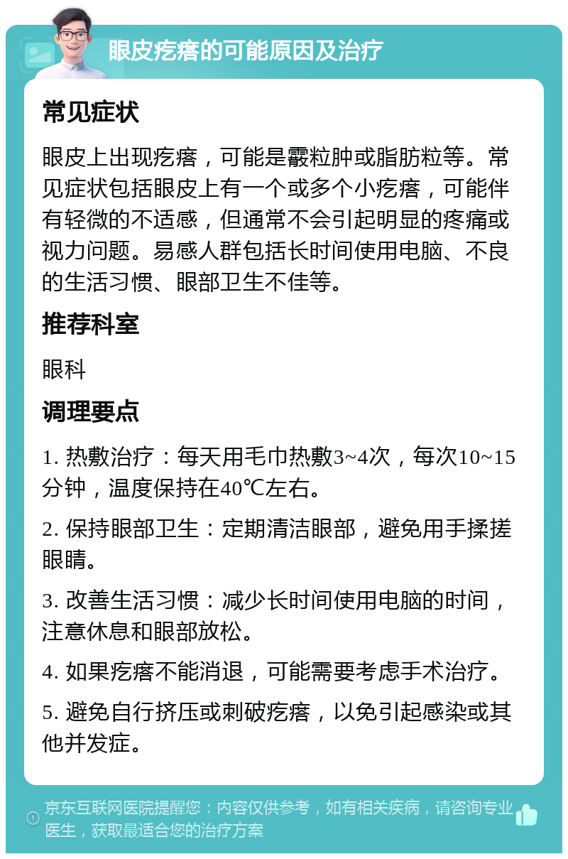 眼皮疙瘩的可能原因及治疗 常见症状 眼皮上出现疙瘩，可能是霰粒肿或脂肪粒等。常见症状包括眼皮上有一个或多个小疙瘩，可能伴有轻微的不适感，但通常不会引起明显的疼痛或视力问题。易感人群包括长时间使用电脑、不良的生活习惯、眼部卫生不佳等。 推荐科室 眼科 调理要点 1. 热敷治疗：每天用毛巾热敷3~4次，每次10~15分钟，温度保持在40℃左右。 2. 保持眼部卫生：定期清洁眼部，避免用手揉搓眼睛。 3. 改善生活习惯：减少长时间使用电脑的时间，注意休息和眼部放松。 4. 如果疙瘩不能消退，可能需要考虑手术治疗。 5. 避免自行挤压或刺破疙瘩，以免引起感染或其他并发症。