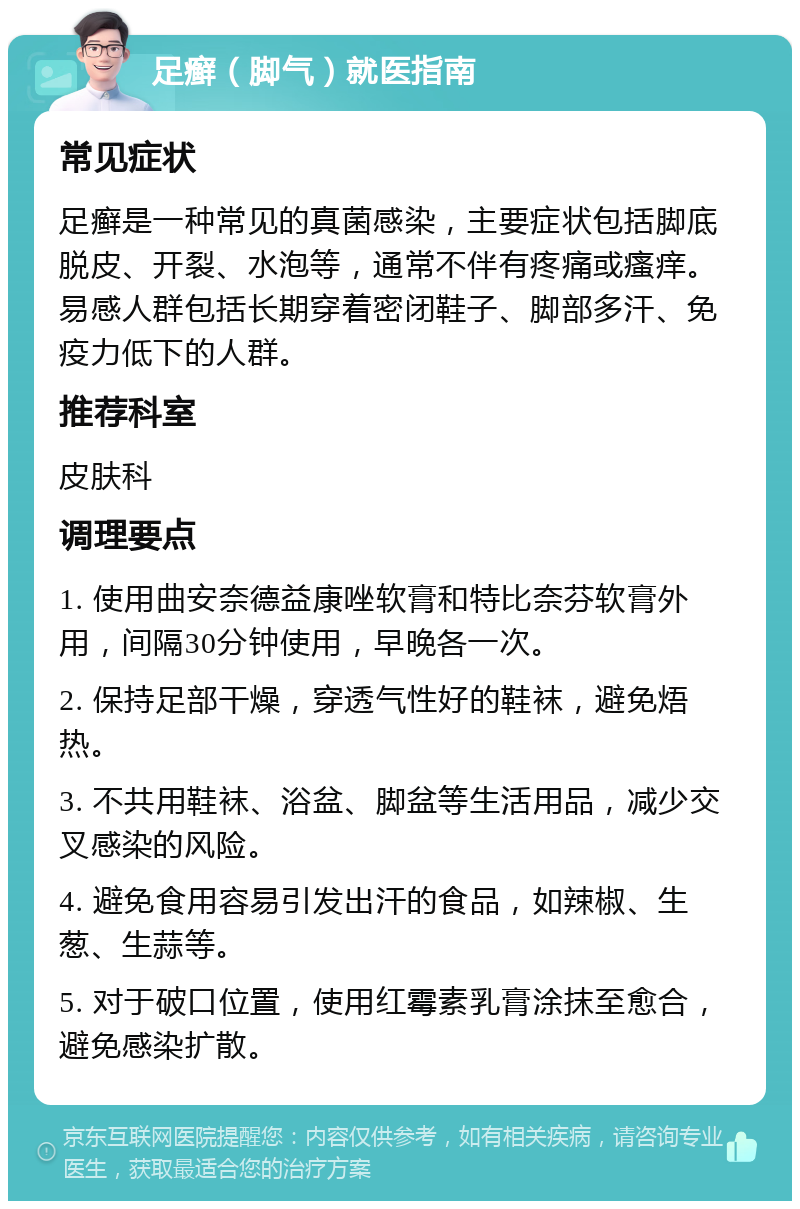 足癣（脚气）就医指南 常见症状 足癣是一种常见的真菌感染，主要症状包括脚底脱皮、开裂、水泡等，通常不伴有疼痛或瘙痒。易感人群包括长期穿着密闭鞋子、脚部多汗、免疫力低下的人群。 推荐科室 皮肤科 调理要点 1. 使用曲安奈德益康唑软膏和特比奈芬软膏外用，间隔30分钟使用，早晚各一次。 2. 保持足部干燥，穿透气性好的鞋袜，避免焐热。 3. 不共用鞋袜、浴盆、脚盆等生活用品，减少交叉感染的风险。 4. 避免食用容易引发出汗的食品，如辣椒、生葱、生蒜等。 5. 对于破口位置，使用红霉素乳膏涂抹至愈合，避免感染扩散。