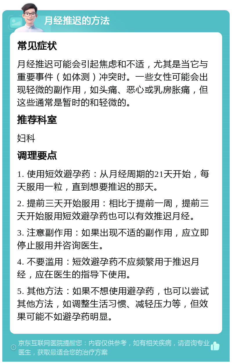 月经推迟的方法 常见症状 月经推迟可能会引起焦虑和不适，尤其是当它与重要事件（如体测）冲突时。一些女性可能会出现轻微的副作用，如头痛、恶心或乳房胀痛，但这些通常是暂时的和轻微的。 推荐科室 妇科 调理要点 1. 使用短效避孕药：从月经周期的21天开始，每天服用一粒，直到想要推迟的那天。 2. 提前三天开始服用：相比于提前一周，提前三天开始服用短效避孕药也可以有效推迟月经。 3. 注意副作用：如果出现不适的副作用，应立即停止服用并咨询医生。 4. 不要滥用：短效避孕药不应频繁用于推迟月经，应在医生的指导下使用。 5. 其他方法：如果不想使用避孕药，也可以尝试其他方法，如调整生活习惯、减轻压力等，但效果可能不如避孕药明显。