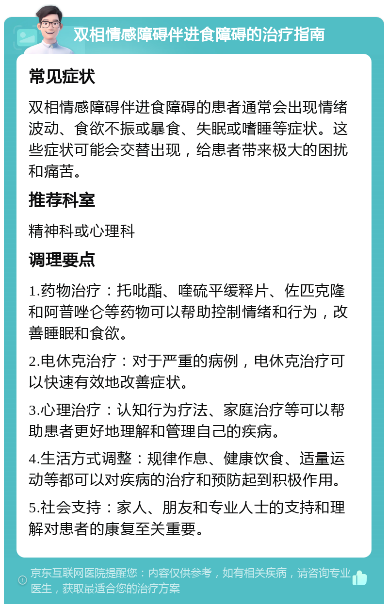 双相情感障碍伴进食障碍的治疗指南 常见症状 双相情感障碍伴进食障碍的患者通常会出现情绪波动、食欲不振或暴食、失眠或嗜睡等症状。这些症状可能会交替出现，给患者带来极大的困扰和痛苦。 推荐科室 精神科或心理科 调理要点 1.药物治疗：托吡酯、喹硫平缓释片、佐匹克隆和阿普唑仑等药物可以帮助控制情绪和行为，改善睡眠和食欲。 2.电休克治疗：对于严重的病例，电休克治疗可以快速有效地改善症状。 3.心理治疗：认知行为疗法、家庭治疗等可以帮助患者更好地理解和管理自己的疾病。 4.生活方式调整：规律作息、健康饮食、适量运动等都可以对疾病的治疗和预防起到积极作用。 5.社会支持：家人、朋友和专业人士的支持和理解对患者的康复至关重要。