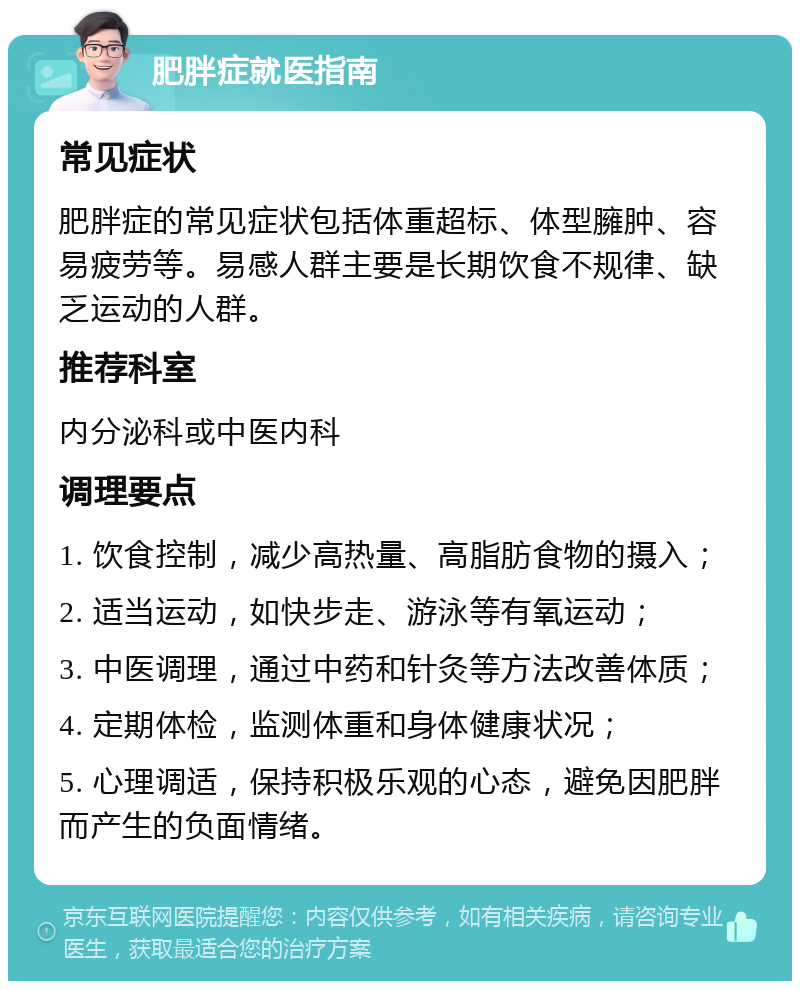 肥胖症就医指南 常见症状 肥胖症的常见症状包括体重超标、体型臃肿、容易疲劳等。易感人群主要是长期饮食不规律、缺乏运动的人群。 推荐科室 内分泌科或中医内科 调理要点 1. 饮食控制，减少高热量、高脂肪食物的摄入； 2. 适当运动，如快步走、游泳等有氧运动； 3. 中医调理，通过中药和针灸等方法改善体质； 4. 定期体检，监测体重和身体健康状况； 5. 心理调适，保持积极乐观的心态，避免因肥胖而产生的负面情绪。