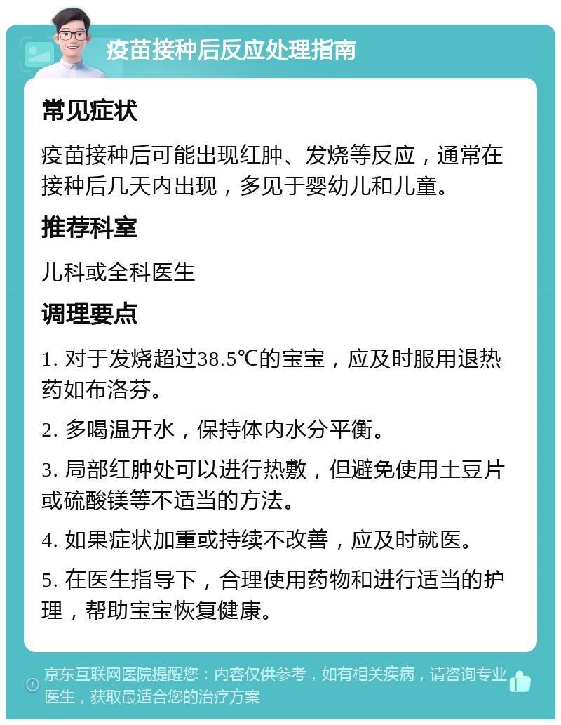 疫苗接种后反应处理指南 常见症状 疫苗接种后可能出现红肿、发烧等反应，通常在接种后几天内出现，多见于婴幼儿和儿童。 推荐科室 儿科或全科医生 调理要点 1. 对于发烧超过38.5℃的宝宝，应及时服用退热药如布洛芬。 2. 多喝温开水，保持体内水分平衡。 3. 局部红肿处可以进行热敷，但避免使用土豆片或硫酸镁等不适当的方法。 4. 如果症状加重或持续不改善，应及时就医。 5. 在医生指导下，合理使用药物和进行适当的护理，帮助宝宝恢复健康。