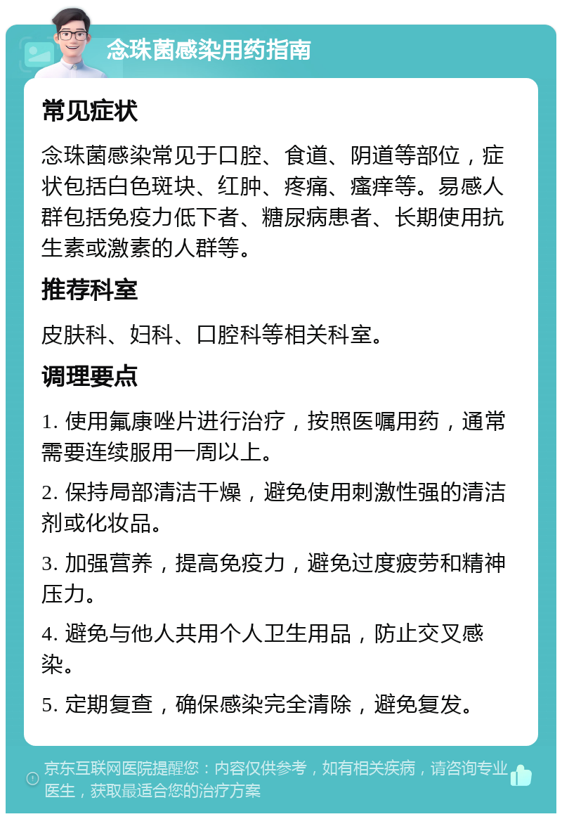 念珠菌感染用药指南 常见症状 念珠菌感染常见于口腔、食道、阴道等部位，症状包括白色斑块、红肿、疼痛、瘙痒等。易感人群包括免疫力低下者、糖尿病患者、长期使用抗生素或激素的人群等。 推荐科室 皮肤科、妇科、口腔科等相关科室。 调理要点 1. 使用氟康唑片进行治疗，按照医嘱用药，通常需要连续服用一周以上。 2. 保持局部清洁干燥，避免使用刺激性强的清洁剂或化妆品。 3. 加强营养，提高免疫力，避免过度疲劳和精神压力。 4. 避免与他人共用个人卫生用品，防止交叉感染。 5. 定期复查，确保感染完全清除，避免复发。