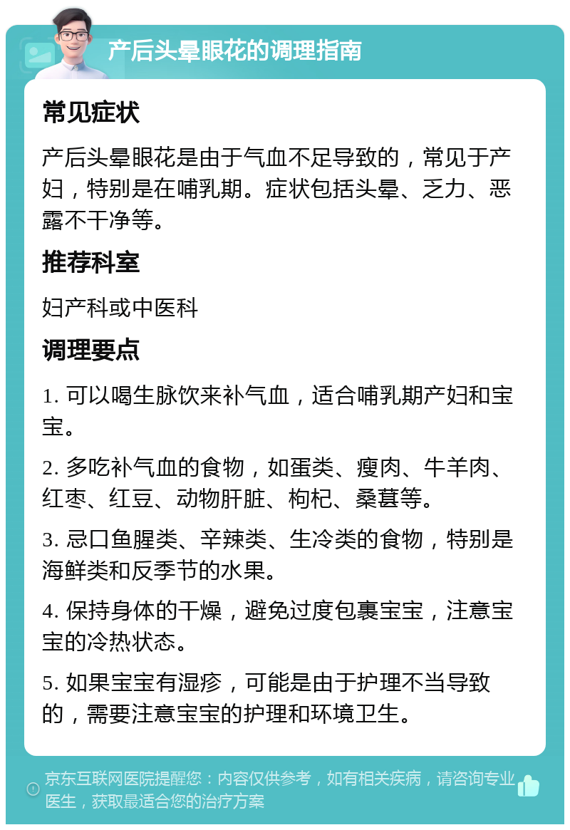 产后头晕眼花的调理指南 常见症状 产后头晕眼花是由于气血不足导致的，常见于产妇，特别是在哺乳期。症状包括头晕、乏力、恶露不干净等。 推荐科室 妇产科或中医科 调理要点 1. 可以喝生脉饮来补气血，适合哺乳期产妇和宝宝。 2. 多吃补气血的食物，如蛋类、瘦肉、牛羊肉、红枣、红豆、动物肝脏、枸杞、桑葚等。 3. 忌口鱼腥类、辛辣类、生冷类的食物，特别是海鲜类和反季节的水果。 4. 保持身体的干燥，避免过度包裹宝宝，注意宝宝的冷热状态。 5. 如果宝宝有湿疹，可能是由于护理不当导致的，需要注意宝宝的护理和环境卫生。