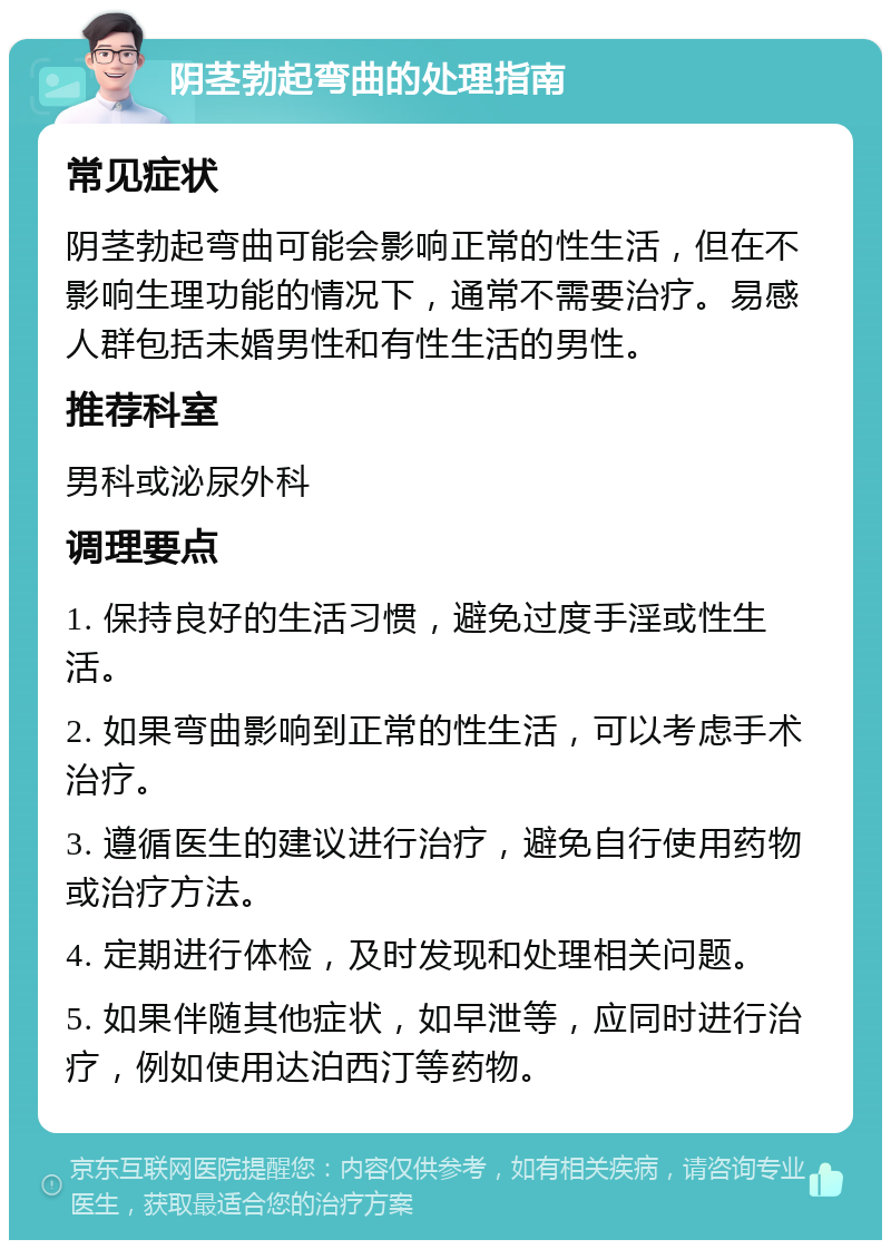 阴茎勃起弯曲的处理指南 常见症状 阴茎勃起弯曲可能会影响正常的性生活，但在不影响生理功能的情况下，通常不需要治疗。易感人群包括未婚男性和有性生活的男性。 推荐科室 男科或泌尿外科 调理要点 1. 保持良好的生活习惯，避免过度手淫或性生活。 2. 如果弯曲影响到正常的性生活，可以考虑手术治疗。 3. 遵循医生的建议进行治疗，避免自行使用药物或治疗方法。 4. 定期进行体检，及时发现和处理相关问题。 5. 如果伴随其他症状，如早泄等，应同时进行治疗，例如使用达泊西汀等药物。