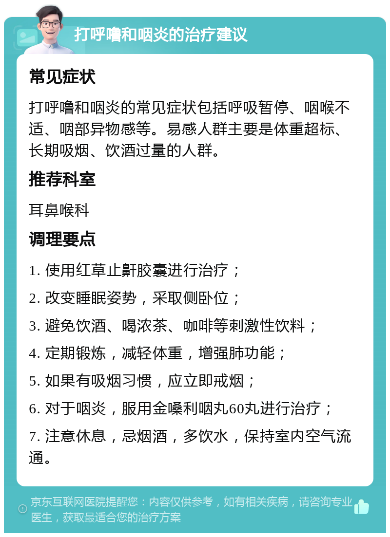 打呼噜和咽炎的治疗建议 常见症状 打呼噜和咽炎的常见症状包括呼吸暂停、咽喉不适、咽部异物感等。易感人群主要是体重超标、长期吸烟、饮酒过量的人群。 推荐科室 耳鼻喉科 调理要点 1. 使用红草止鼾胶囊进行治疗； 2. 改变睡眠姿势，采取侧卧位； 3. 避免饮酒、喝浓茶、咖啡等刺激性饮料； 4. 定期锻炼，减轻体重，增强肺功能； 5. 如果有吸烟习惯，应立即戒烟； 6. 对于咽炎，服用金嗓利咽丸60丸进行治疗； 7. 注意休息，忌烟酒，多饮水，保持室内空气流通。