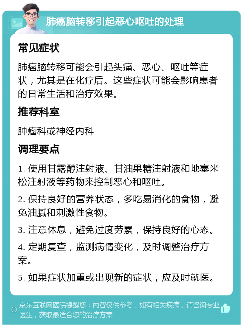 肺癌脑转移引起恶心呕吐的处理 常见症状 肺癌脑转移可能会引起头痛、恶心、呕吐等症状，尤其是在化疗后。这些症状可能会影响患者的日常生活和治疗效果。 推荐科室 肿瘤科或神经内科 调理要点 1. 使用甘露醇注射液、甘油果糖注射液和地塞米松注射液等药物来控制恶心和呕吐。 2. 保持良好的营养状态，多吃易消化的食物，避免油腻和刺激性食物。 3. 注意休息，避免过度劳累，保持良好的心态。 4. 定期复查，监测病情变化，及时调整治疗方案。 5. 如果症状加重或出现新的症状，应及时就医。