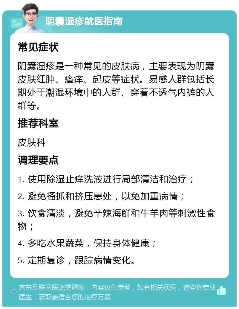 阴囊湿疹就医指南 常见症状 阴囊湿疹是一种常见的皮肤病，主要表现为阴囊皮肤红肿、瘙痒、起皮等症状。易感人群包括长期处于潮湿环境中的人群、穿着不透气内裤的人群等。 推荐科室 皮肤科 调理要点 1. 使用除湿止痒洗液进行局部清洁和治疗； 2. 避免搔抓和挤压患处，以免加重病情； 3. 饮食清淡，避免辛辣海鲜和牛羊肉等刺激性食物； 4. 多吃水果蔬菜，保持身体健康； 5. 定期复诊，跟踪病情变化。