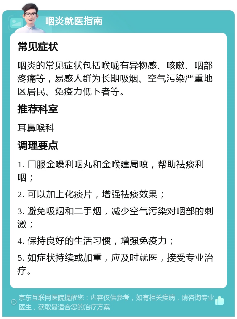 咽炎就医指南 常见症状 咽炎的常见症状包括喉咙有异物感、咳嗽、咽部疼痛等，易感人群为长期吸烟、空气污染严重地区居民、免疫力低下者等。 推荐科室 耳鼻喉科 调理要点 1. 口服金嗓利咽丸和金喉建局喷，帮助祛痰利咽； 2. 可以加上化痰片，增强祛痰效果； 3. 避免吸烟和二手烟，减少空气污染对咽部的刺激； 4. 保持良好的生活习惯，增强免疫力； 5. 如症状持续或加重，应及时就医，接受专业治疗。