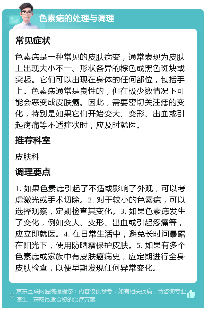 色素痣的处理与调理 常见症状 色素痣是一种常见的皮肤病变，通常表现为皮肤上出现大小不一、形状各异的棕色或黑色斑块或突起。它们可以出现在身体的任何部位，包括手上。色素痣通常是良性的，但在极少数情况下可能会恶变成皮肤癌。因此，需要密切关注痣的变化，特别是如果它们开始变大、变形、出血或引起疼痛等不适症状时，应及时就医。 推荐科室 皮肤科 调理要点 1. 如果色素痣引起了不适或影响了外观，可以考虑激光或手术切除。2. 对于较小的色素痣，可以选择观察，定期检查其变化。3. 如果色素痣发生了变化，例如变大、变形、出血或引起疼痛等，应立即就医。4. 在日常生活中，避免长时间暴露在阳光下，使用防晒霜保护皮肤。5. 如果有多个色素痣或家族中有皮肤癌病史，应定期进行全身皮肤检查，以便早期发现任何异常变化。