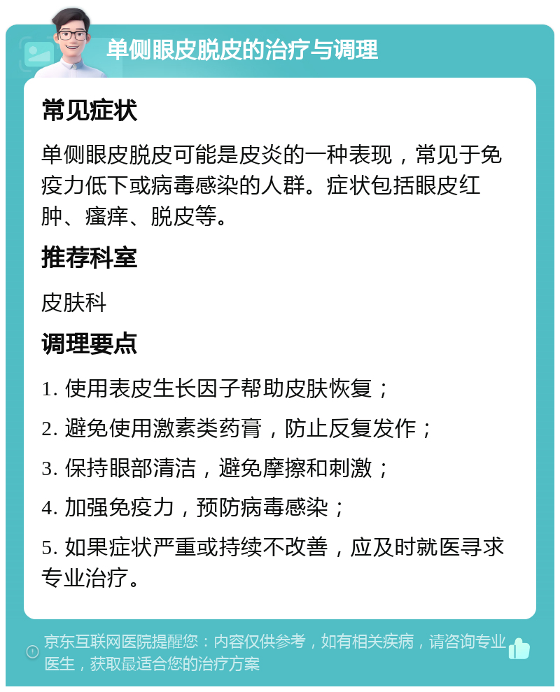 单侧眼皮脱皮的治疗与调理 常见症状 单侧眼皮脱皮可能是皮炎的一种表现，常见于免疫力低下或病毒感染的人群。症状包括眼皮红肿、瘙痒、脱皮等。 推荐科室 皮肤科 调理要点 1. 使用表皮生长因子帮助皮肤恢复； 2. 避免使用激素类药膏，防止反复发作； 3. 保持眼部清洁，避免摩擦和刺激； 4. 加强免疫力，预防病毒感染； 5. 如果症状严重或持续不改善，应及时就医寻求专业治疗。