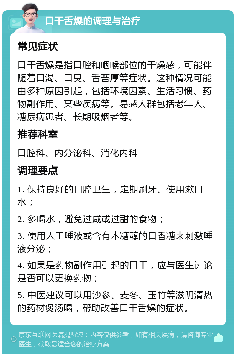 口干舌燥的调理与治疗 常见症状 口干舌燥是指口腔和咽喉部位的干燥感，可能伴随着口渴、口臭、舌苔厚等症状。这种情况可能由多种原因引起，包括环境因素、生活习惯、药物副作用、某些疾病等。易感人群包括老年人、糖尿病患者、长期吸烟者等。 推荐科室 口腔科、内分泌科、消化内科 调理要点 1. 保持良好的口腔卫生，定期刷牙、使用漱口水； 2. 多喝水，避免过咸或过甜的食物； 3. 使用人工唾液或含有木糖醇的口香糖来刺激唾液分泌； 4. 如果是药物副作用引起的口干，应与医生讨论是否可以更换药物； 5. 中医建议可以用沙参、麦冬、玉竹等滋阴清热的药材煲汤喝，帮助改善口干舌燥的症状。