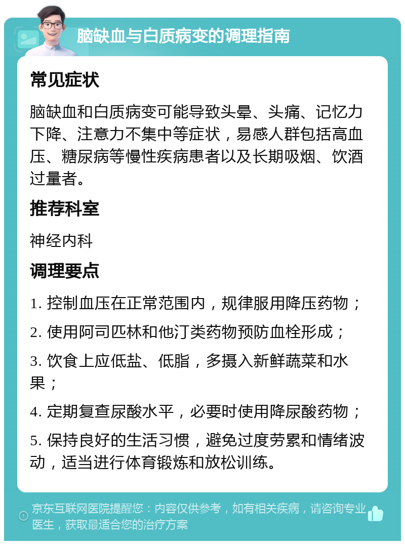 脑缺血与白质病变的调理指南 常见症状 脑缺血和白质病变可能导致头晕、头痛、记忆力下降、注意力不集中等症状，易感人群包括高血压、糖尿病等慢性疾病患者以及长期吸烟、饮酒过量者。 推荐科室 神经内科 调理要点 1. 控制血压在正常范围内，规律服用降压药物； 2. 使用阿司匹林和他汀类药物预防血栓形成； 3. 饮食上应低盐、低脂，多摄入新鲜蔬菜和水果； 4. 定期复查尿酸水平，必要时使用降尿酸药物； 5. 保持良好的生活习惯，避免过度劳累和情绪波动，适当进行体育锻炼和放松训练。