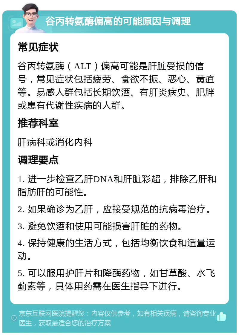 谷丙转氨酶偏高的可能原因与调理 常见症状 谷丙转氨酶（ALT）偏高可能是肝脏受损的信号，常见症状包括疲劳、食欲不振、恶心、黄疸等。易感人群包括长期饮酒、有肝炎病史、肥胖或患有代谢性疾病的人群。 推荐科室 肝病科或消化内科 调理要点 1. 进一步检查乙肝DNA和肝脏彩超，排除乙肝和脂肪肝的可能性。 2. 如果确诊为乙肝，应接受规范的抗病毒治疗。 3. 避免饮酒和使用可能损害肝脏的药物。 4. 保持健康的生活方式，包括均衡饮食和适量运动。 5. 可以服用护肝片和降酶药物，如甘草酸、水飞蓟素等，具体用药需在医生指导下进行。