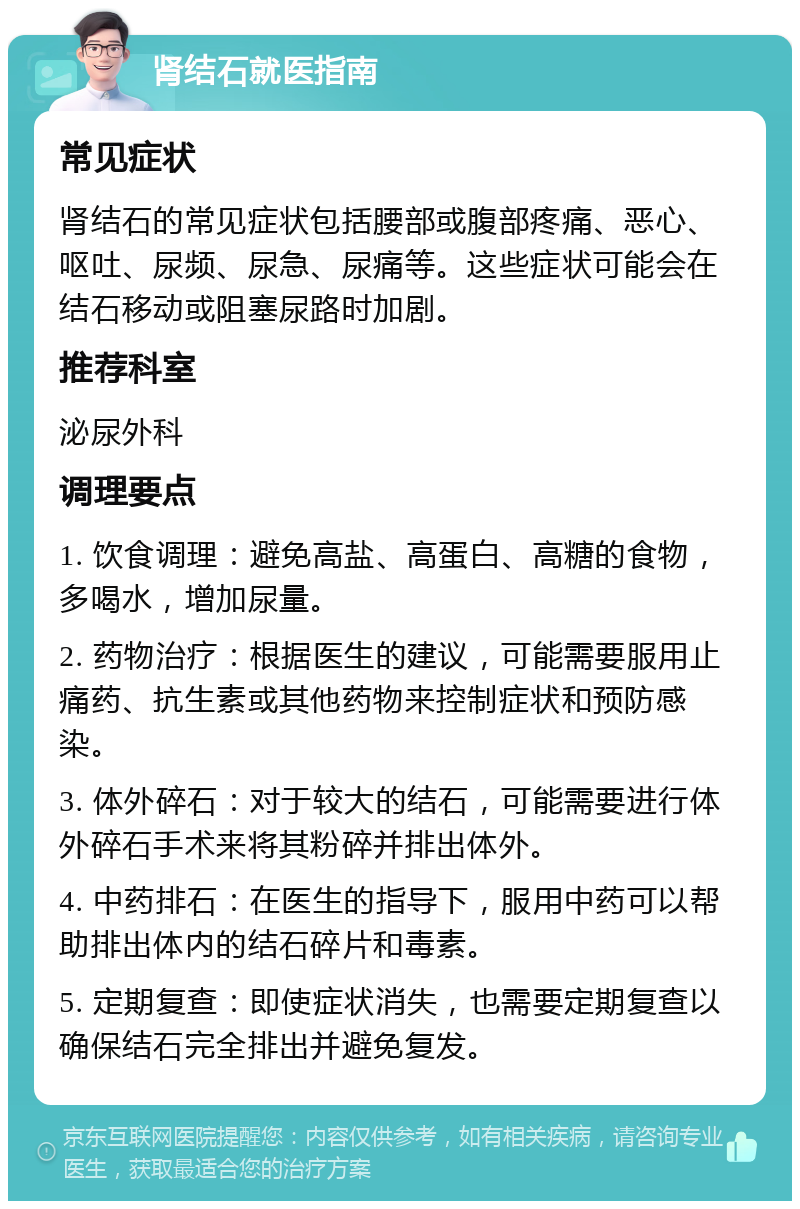 肾结石就医指南 常见症状 肾结石的常见症状包括腰部或腹部疼痛、恶心、呕吐、尿频、尿急、尿痛等。这些症状可能会在结石移动或阻塞尿路时加剧。 推荐科室 泌尿外科 调理要点 1. 饮食调理：避免高盐、高蛋白、高糖的食物，多喝水，增加尿量。 2. 药物治疗：根据医生的建议，可能需要服用止痛药、抗生素或其他药物来控制症状和预防感染。 3. 体外碎石：对于较大的结石，可能需要进行体外碎石手术来将其粉碎并排出体外。 4. 中药排石：在医生的指导下，服用中药可以帮助排出体内的结石碎片和毒素。 5. 定期复查：即使症状消失，也需要定期复查以确保结石完全排出并避免复发。