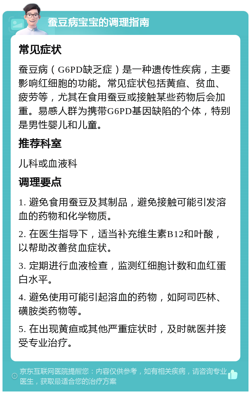 蚕豆病宝宝的调理指南 常见症状 蚕豆病（G6PD缺乏症）是一种遗传性疾病，主要影响红细胞的功能。常见症状包括黄疸、贫血、疲劳等，尤其在食用蚕豆或接触某些药物后会加重。易感人群为携带G6PD基因缺陷的个体，特别是男性婴儿和儿童。 推荐科室 儿科或血液科 调理要点 1. 避免食用蚕豆及其制品，避免接触可能引发溶血的药物和化学物质。 2. 在医生指导下，适当补充维生素B12和叶酸，以帮助改善贫血症状。 3. 定期进行血液检查，监测红细胞计数和血红蛋白水平。 4. 避免使用可能引起溶血的药物，如阿司匹林、磺胺类药物等。 5. 在出现黄疸或其他严重症状时，及时就医并接受专业治疗。