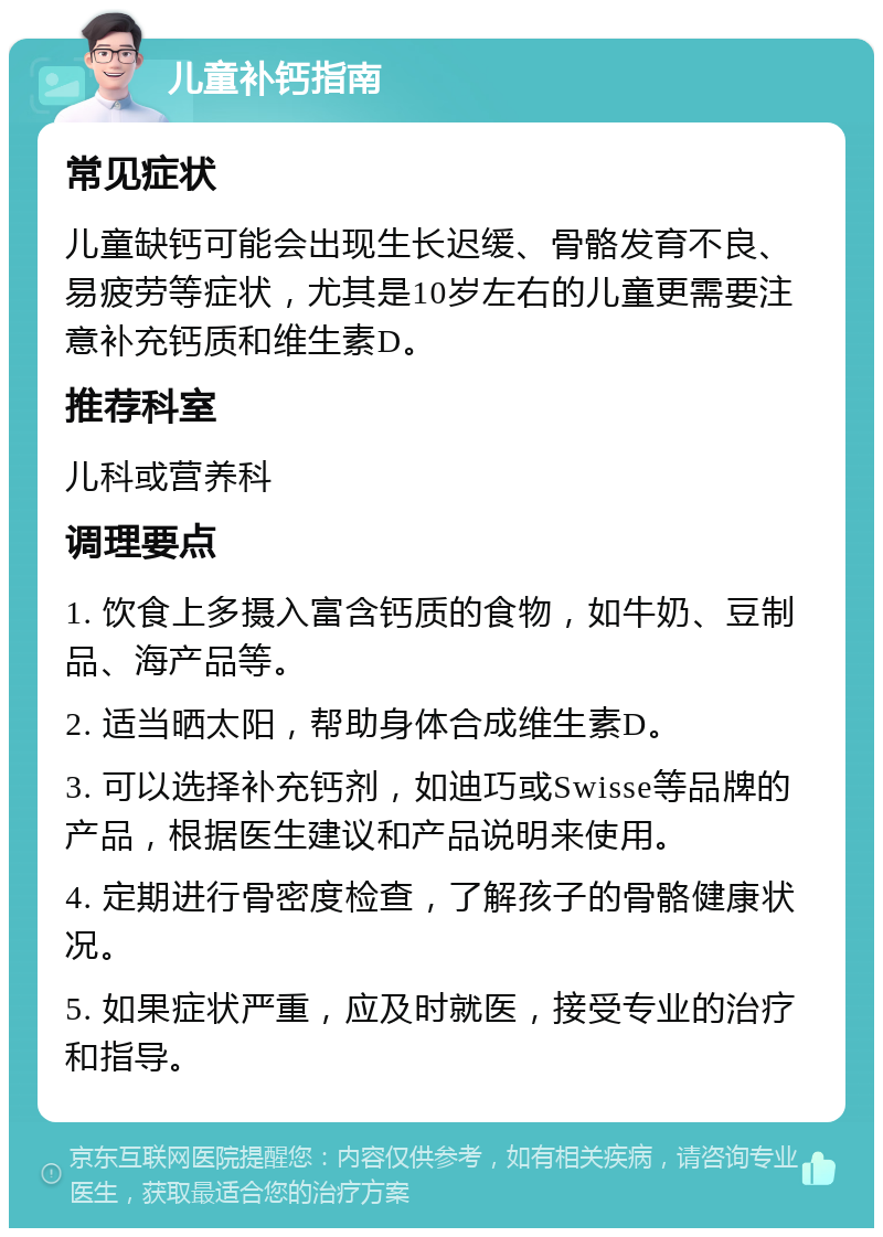 儿童补钙指南 常见症状 儿童缺钙可能会出现生长迟缓、骨骼发育不良、易疲劳等症状，尤其是10岁左右的儿童更需要注意补充钙质和维生素D。 推荐科室 儿科或营养科 调理要点 1. 饮食上多摄入富含钙质的食物，如牛奶、豆制品、海产品等。 2. 适当晒太阳，帮助身体合成维生素D。 3. 可以选择补充钙剂，如迪巧或Swisse等品牌的产品，根据医生建议和产品说明来使用。 4. 定期进行骨密度检查，了解孩子的骨骼健康状况。 5. 如果症状严重，应及时就医，接受专业的治疗和指导。