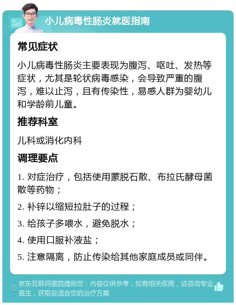 小儿病毒性肠炎就医指南 常见症状 小儿病毒性肠炎主要表现为腹泻、呕吐、发热等症状，尤其是轮状病毒感染，会导致严重的腹泻，难以止泻，且有传染性，易感人群为婴幼儿和学龄前儿童。 推荐科室 儿科或消化内科 调理要点 1. 对症治疗，包括使用蒙脱石散、布拉氏酵母菌散等药物； 2. 补锌以缩短拉肚子的过程； 3. 给孩子多喂水，避免脱水； 4. 使用口服补液盐； 5. 注意隔离，防止传染给其他家庭成员或同伴。