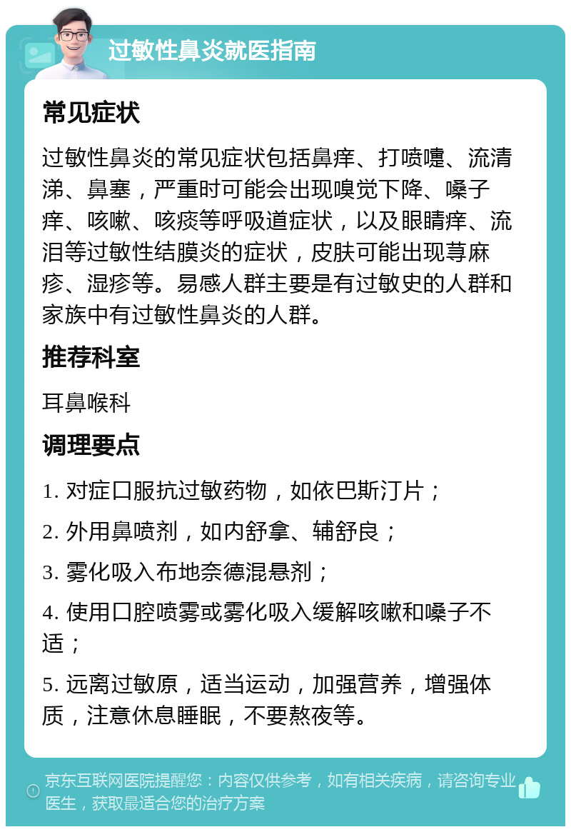 过敏性鼻炎就医指南 常见症状 过敏性鼻炎的常见症状包括鼻痒、打喷嚏、流清涕、鼻塞，严重时可能会出现嗅觉下降、嗓子痒、咳嗽、咳痰等呼吸道症状，以及眼睛痒、流泪等过敏性结膜炎的症状，皮肤可能出现荨麻疹、湿疹等。易感人群主要是有过敏史的人群和家族中有过敏性鼻炎的人群。 推荐科室 耳鼻喉科 调理要点 1. 对症口服抗过敏药物，如依巴斯汀片； 2. 外用鼻喷剂，如内舒拿、辅舒良； 3. 雾化吸入布地奈德混悬剂； 4. 使用口腔喷雾或雾化吸入缓解咳嗽和嗓子不适； 5. 远离过敏原，适当运动，加强营养，增强体质，注意休息睡眠，不要熬夜等。