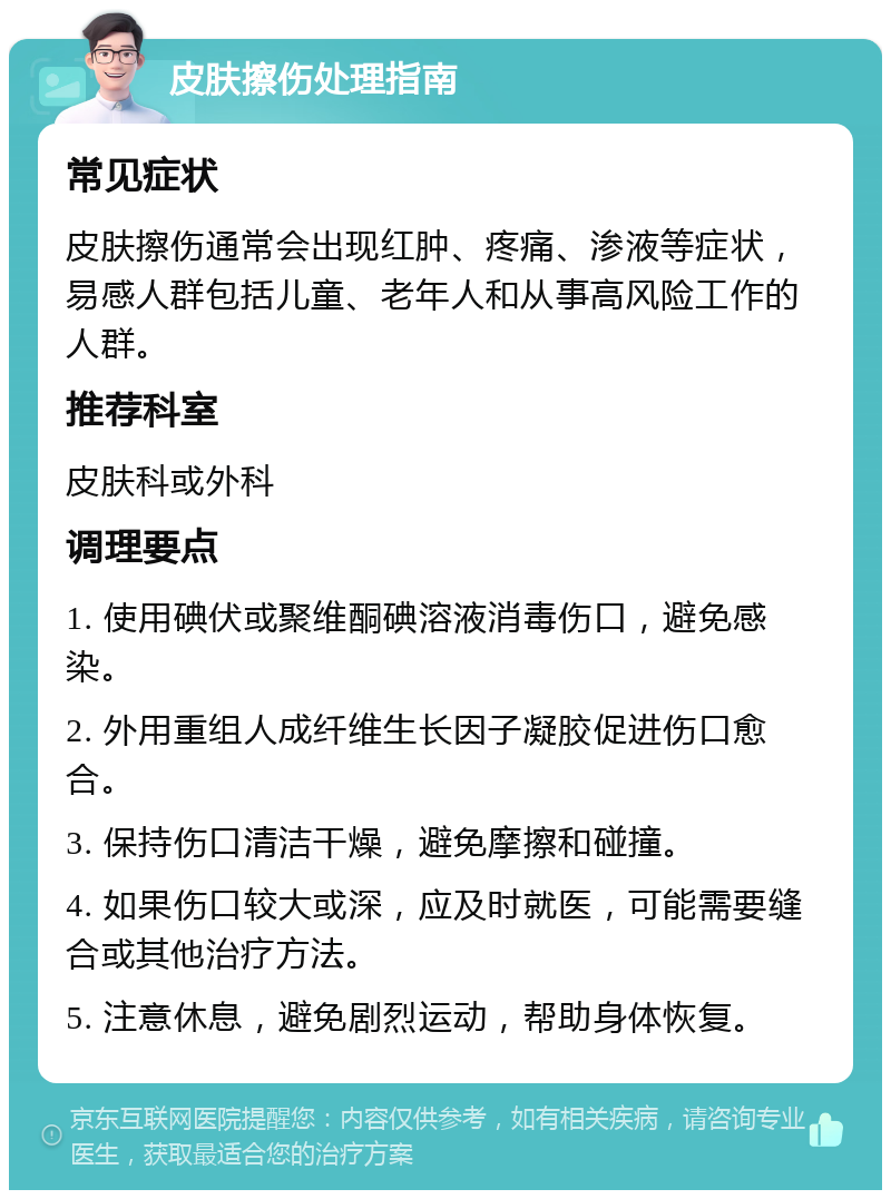 皮肤擦伤处理指南 常见症状 皮肤擦伤通常会出现红肿、疼痛、渗液等症状，易感人群包括儿童、老年人和从事高风险工作的人群。 推荐科室 皮肤科或外科 调理要点 1. 使用碘伏或聚维酮碘溶液消毒伤口，避免感染。 2. 外用重组人成纤维生长因子凝胶促进伤口愈合。 3. 保持伤口清洁干燥，避免摩擦和碰撞。 4. 如果伤口较大或深，应及时就医，可能需要缝合或其他治疗方法。 5. 注意休息，避免剧烈运动，帮助身体恢复。