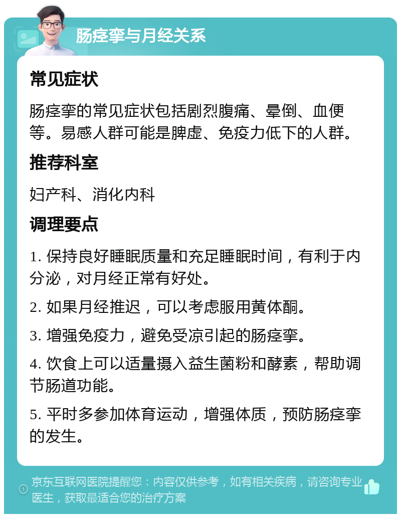 肠痉挛与月经关系 常见症状 肠痉挛的常见症状包括剧烈腹痛、晕倒、血便等。易感人群可能是脾虚、免疫力低下的人群。 推荐科室 妇产科、消化内科 调理要点 1. 保持良好睡眠质量和充足睡眠时间，有利于内分泌，对月经正常有好处。 2. 如果月经推迟，可以考虑服用黄体酮。 3. 增强免疫力，避免受凉引起的肠痉挛。 4. 饮食上可以适量摄入益生菌粉和酵素，帮助调节肠道功能。 5. 平时多参加体育运动，增强体质，预防肠痉挛的发生。