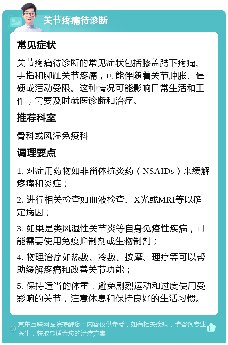 关节疼痛待诊断 常见症状 关节疼痛待诊断的常见症状包括膝盖蹲下疼痛、手指和脚趾关节疼痛，可能伴随着关节肿胀、僵硬或活动受限。这种情况可能影响日常生活和工作，需要及时就医诊断和治疗。 推荐科室 骨科或风湿免疫科 调理要点 1. 对症用药物如非甾体抗炎药（NSAIDs）来缓解疼痛和炎症； 2. 进行相关检查如血液检查、X光或MRI等以确定病因； 3. 如果是类风湿性关节炎等自身免疫性疾病，可能需要使用免疫抑制剂或生物制剂； 4. 物理治疗如热敷、冷敷、按摩、理疗等可以帮助缓解疼痛和改善关节功能； 5. 保持适当的体重，避免剧烈运动和过度使用受影响的关节，注意休息和保持良好的生活习惯。