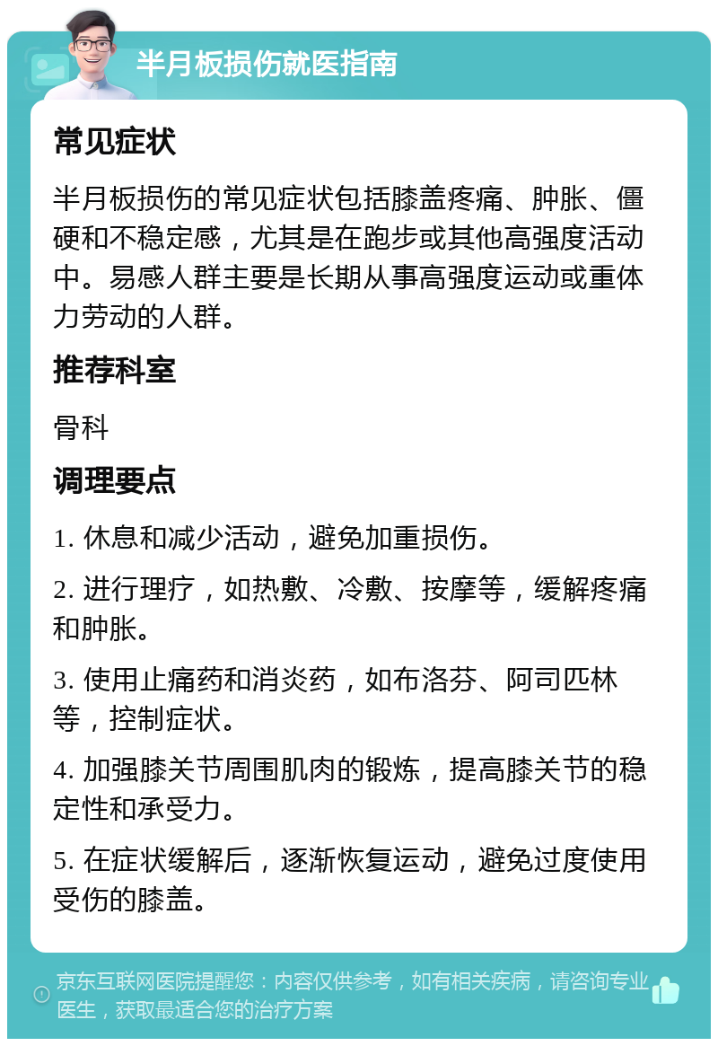 半月板损伤就医指南 常见症状 半月板损伤的常见症状包括膝盖疼痛、肿胀、僵硬和不稳定感，尤其是在跑步或其他高强度活动中。易感人群主要是长期从事高强度运动或重体力劳动的人群。 推荐科室 骨科 调理要点 1. 休息和减少活动，避免加重损伤。 2. 进行理疗，如热敷、冷敷、按摩等，缓解疼痛和肿胀。 3. 使用止痛药和消炎药，如布洛芬、阿司匹林等，控制症状。 4. 加强膝关节周围肌肉的锻炼，提高膝关节的稳定性和承受力。 5. 在症状缓解后，逐渐恢复运动，避免过度使用受伤的膝盖。