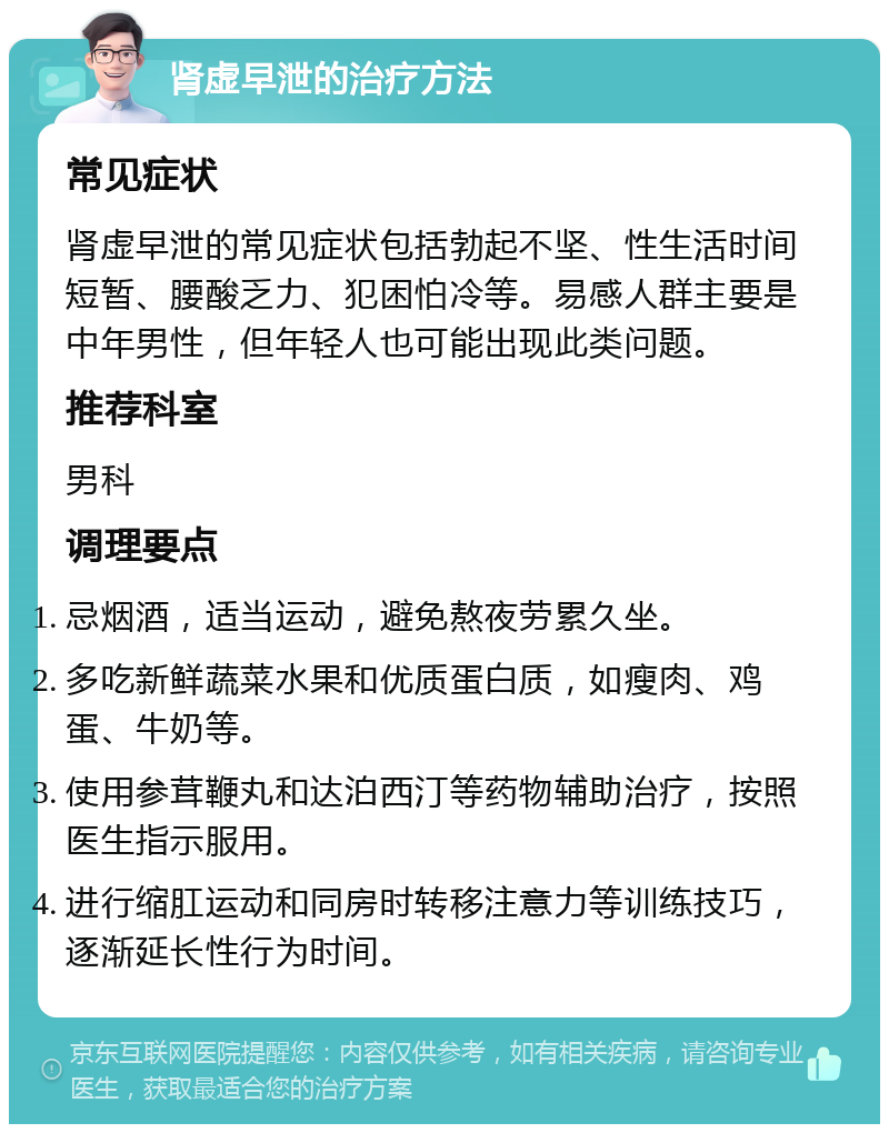 肾虚早泄的治疗方法 常见症状 肾虚早泄的常见症状包括勃起不坚、性生活时间短暂、腰酸乏力、犯困怕冷等。易感人群主要是中年男性，但年轻人也可能出现此类问题。 推荐科室 男科 调理要点 忌烟酒，适当运动，避免熬夜劳累久坐。 多吃新鲜蔬菜水果和优质蛋白质，如瘦肉、鸡蛋、牛奶等。 使用参茸鞭丸和达泊西汀等药物辅助治疗，按照医生指示服用。 进行缩肛运动和同房时转移注意力等训练技巧，逐渐延长性行为时间。