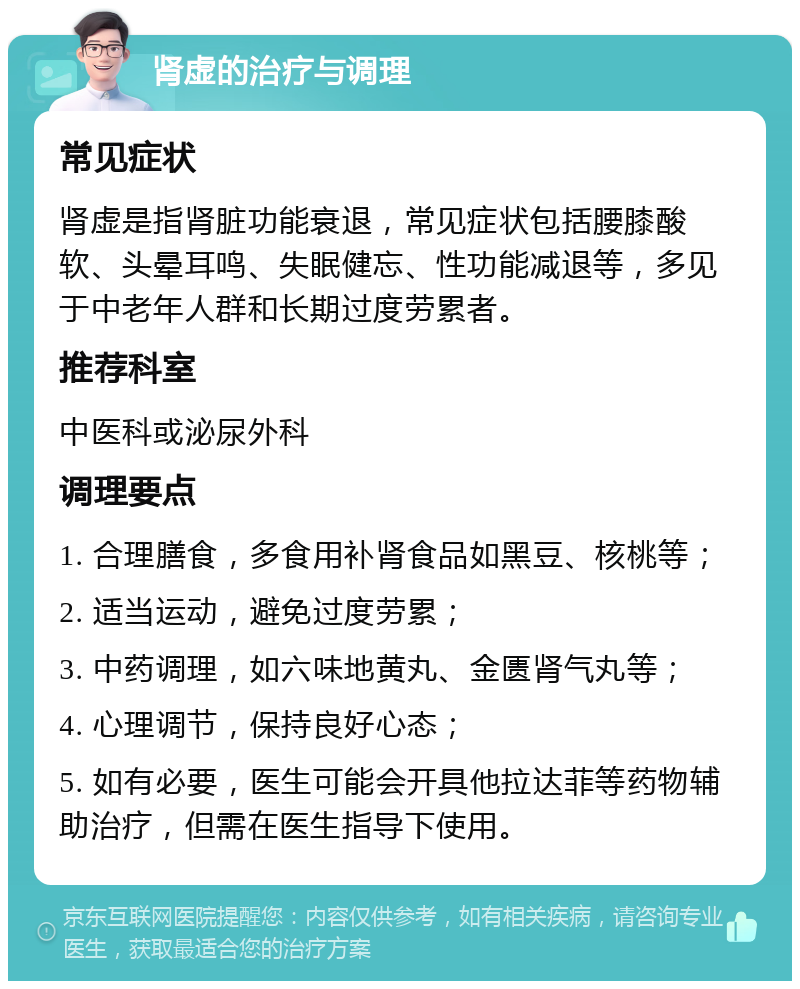 肾虚的治疗与调理 常见症状 肾虚是指肾脏功能衰退，常见症状包括腰膝酸软、头晕耳鸣、失眠健忘、性功能减退等，多见于中老年人群和长期过度劳累者。 推荐科室 中医科或泌尿外科 调理要点 1. 合理膳食，多食用补肾食品如黑豆、核桃等； 2. 适当运动，避免过度劳累； 3. 中药调理，如六味地黄丸、金匮肾气丸等； 4. 心理调节，保持良好心态； 5. 如有必要，医生可能会开具他拉达菲等药物辅助治疗，但需在医生指导下使用。