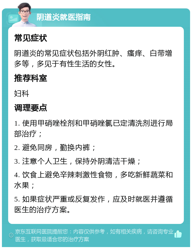 阴道炎就医指南 常见症状 阴道炎的常见症状包括外阴红肿、瘙痒、白带增多等，多见于有性生活的女性。 推荐科室 妇科 调理要点 1. 使用甲硝唑栓剂和甲硝唑氯已定清洗剂进行局部治疗； 2. 避免同房，勤换内裤； 3. 注意个人卫生，保持外阴清洁干燥； 4. 饮食上避免辛辣刺激性食物，多吃新鲜蔬菜和水果； 5. 如果症状严重或反复发作，应及时就医并遵循医生的治疗方案。