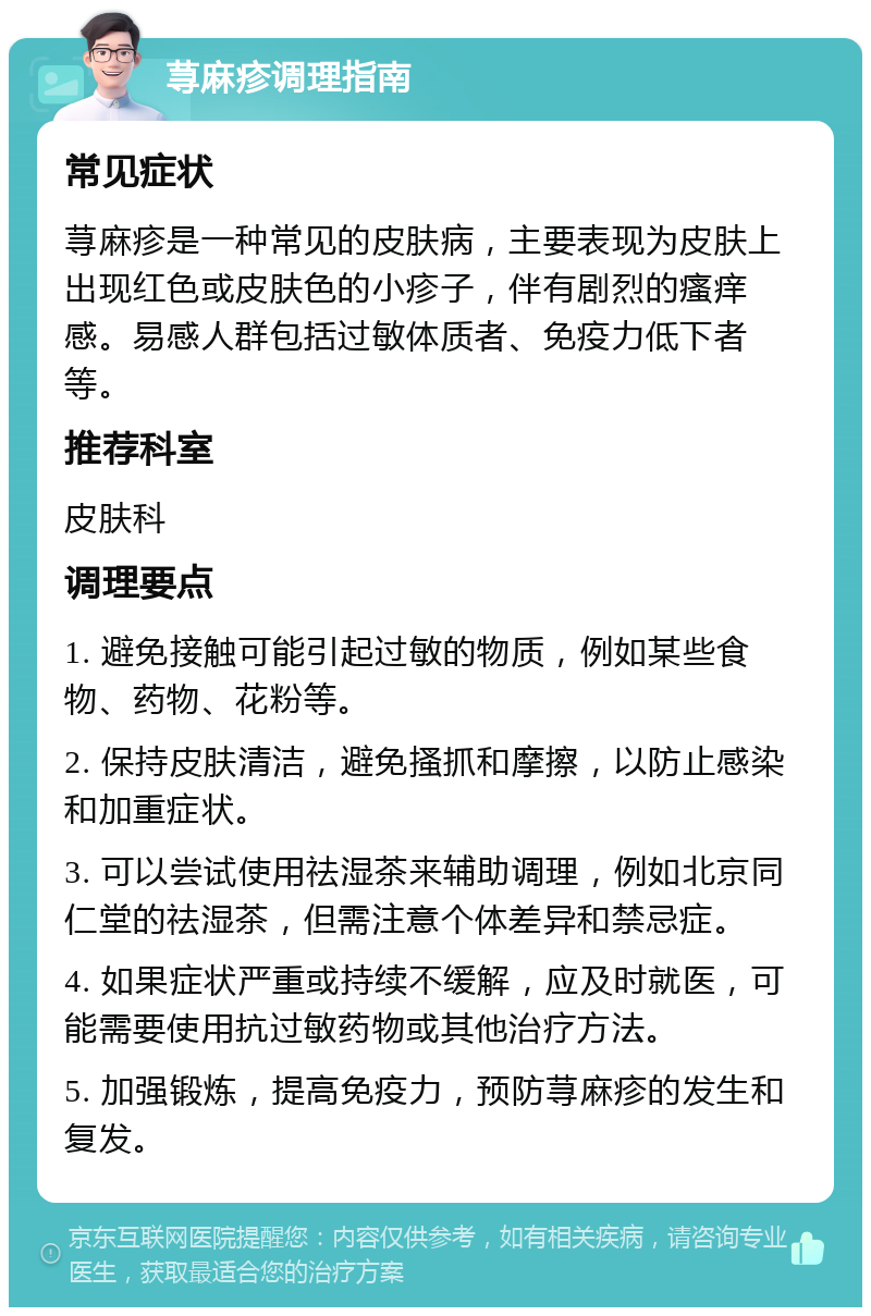 荨麻疹调理指南 常见症状 荨麻疹是一种常见的皮肤病，主要表现为皮肤上出现红色或皮肤色的小疹子，伴有剧烈的瘙痒感。易感人群包括过敏体质者、免疫力低下者等。 推荐科室 皮肤科 调理要点 1. 避免接触可能引起过敏的物质，例如某些食物、药物、花粉等。 2. 保持皮肤清洁，避免搔抓和摩擦，以防止感染和加重症状。 3. 可以尝试使用祛湿茶来辅助调理，例如北京同仁堂的祛湿茶，但需注意个体差异和禁忌症。 4. 如果症状严重或持续不缓解，应及时就医，可能需要使用抗过敏药物或其他治疗方法。 5. 加强锻炼，提高免疫力，预防荨麻疹的发生和复发。