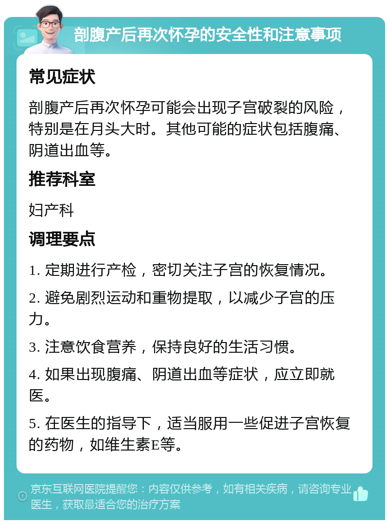 剖腹产后再次怀孕的安全性和注意事项 常见症状 剖腹产后再次怀孕可能会出现子宫破裂的风险，特别是在月头大时。其他可能的症状包括腹痛、阴道出血等。 推荐科室 妇产科 调理要点 1. 定期进行产检，密切关注子宫的恢复情况。 2. 避免剧烈运动和重物提取，以减少子宫的压力。 3. 注意饮食营养，保持良好的生活习惯。 4. 如果出现腹痛、阴道出血等症状，应立即就医。 5. 在医生的指导下，适当服用一些促进子宫恢复的药物，如维生素E等。