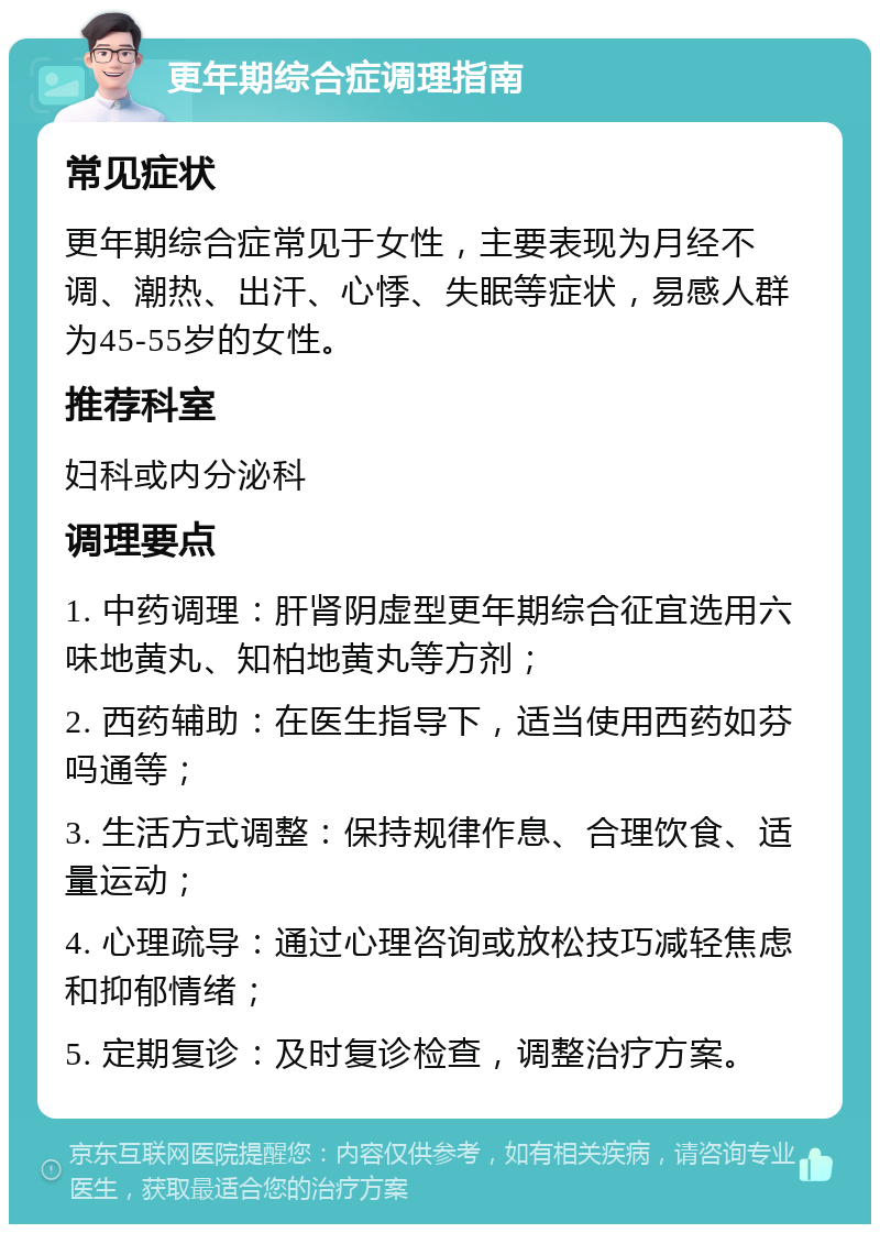 更年期综合症调理指南 常见症状 更年期综合症常见于女性，主要表现为月经不调、潮热、出汗、心悸、失眠等症状，易感人群为45-55岁的女性。 推荐科室 妇科或内分泌科 调理要点 1. 中药调理：肝肾阴虚型更年期综合征宜选用六味地黄丸、知柏地黄丸等方剂； 2. 西药辅助：在医生指导下，适当使用西药如芬吗通等； 3. 生活方式调整：保持规律作息、合理饮食、适量运动； 4. 心理疏导：通过心理咨询或放松技巧减轻焦虑和抑郁情绪； 5. 定期复诊：及时复诊检查，调整治疗方案。