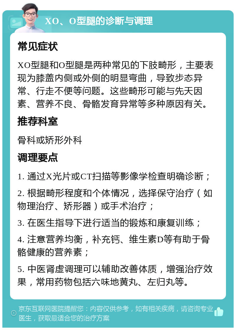 XO、O型腿的诊断与调理 常见症状 XO型腿和O型腿是两种常见的下肢畸形，主要表现为膝盖内侧或外侧的明显弯曲，导致步态异常、行走不便等问题。这些畸形可能与先天因素、营养不良、骨骼发育异常等多种原因有关。 推荐科室 骨科或矫形外科 调理要点 1. 通过X光片或CT扫描等影像学检查明确诊断； 2. 根据畸形程度和个体情况，选择保守治疗（如物理治疗、矫形器）或手术治疗； 3. 在医生指导下进行适当的锻炼和康复训练； 4. 注意营养均衡，补充钙、维生素D等有助于骨骼健康的营养素； 5. 中医肾虚调理可以辅助改善体质，增强治疗效果，常用药物包括六味地黄丸、左归丸等。