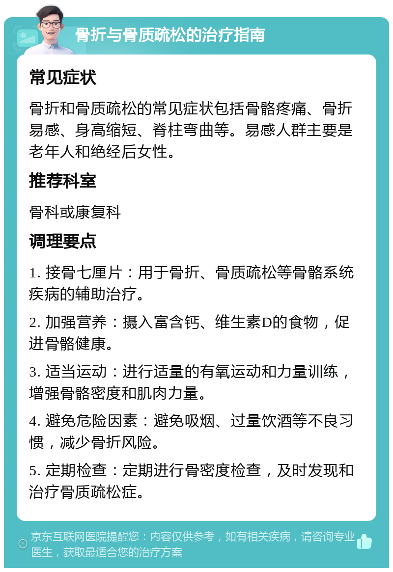 骨折与骨质疏松的治疗指南 常见症状 骨折和骨质疏松的常见症状包括骨骼疼痛、骨折易感、身高缩短、脊柱弯曲等。易感人群主要是老年人和绝经后女性。 推荐科室 骨科或康复科 调理要点 1. 接骨七厘片：用于骨折、骨质疏松等骨骼系统疾病的辅助治疗。 2. 加强营养：摄入富含钙、维生素D的食物，促进骨骼健康。 3. 适当运动：进行适量的有氧运动和力量训练，增强骨骼密度和肌肉力量。 4. 避免危险因素：避免吸烟、过量饮酒等不良习惯，减少骨折风险。 5. 定期检查：定期进行骨密度检查，及时发现和治疗骨质疏松症。