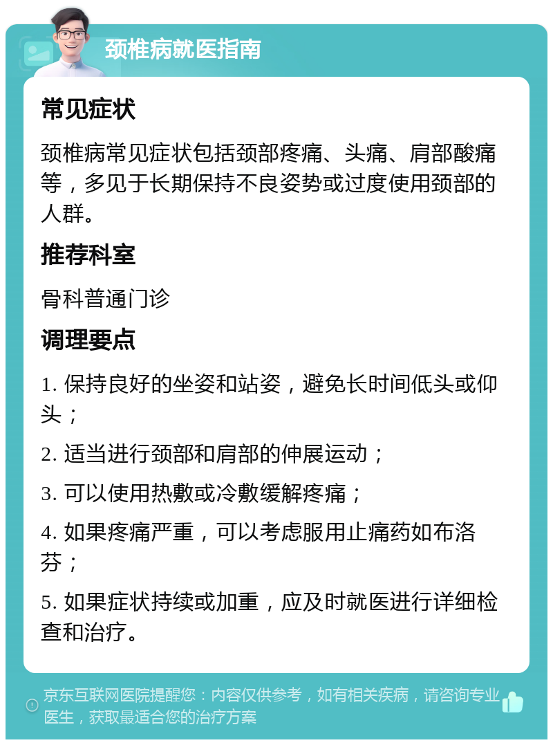 颈椎病就医指南 常见症状 颈椎病常见症状包括颈部疼痛、头痛、肩部酸痛等，多见于长期保持不良姿势或过度使用颈部的人群。 推荐科室 骨科普通门诊 调理要点 1. 保持良好的坐姿和站姿，避免长时间低头或仰头； 2. 适当进行颈部和肩部的伸展运动； 3. 可以使用热敷或冷敷缓解疼痛； 4. 如果疼痛严重，可以考虑服用止痛药如布洛芬； 5. 如果症状持续或加重，应及时就医进行详细检查和治疗。