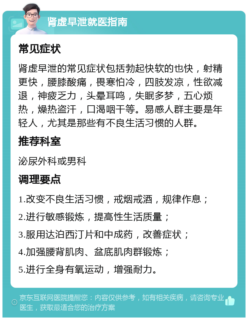 肾虚早泄就医指南 常见症状 肾虚早泄的常见症状包括勃起快软的也快，射精更快，腰膝酸痛，畏寒怕冷，四肢发凉，性欲减退，神疲乏力，头晕耳鸣，失眠多梦，五心烦热，燥热盗汗，口渴咽干等。易感人群主要是年轻人，尤其是那些有不良生活习惯的人群。 推荐科室 泌尿外科或男科 调理要点 1.改变不良生活习惯，戒烟戒酒，规律作息； 2.进行敏感锻炼，提高性生活质量； 3.服用达泊西汀片和中成药，改善症状； 4.加强腰背肌肉、盆底肌肉群锻炼； 5.进行全身有氧运动，增强耐力。