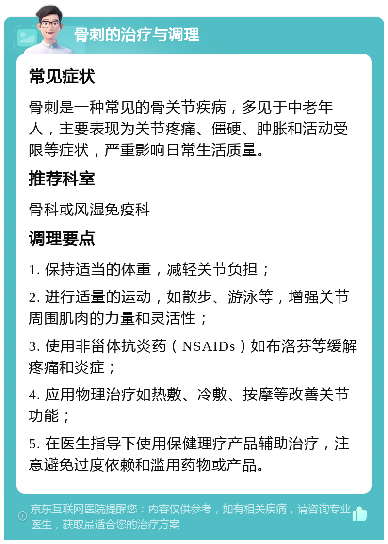 骨刺的治疗与调理 常见症状 骨刺是一种常见的骨关节疾病，多见于中老年人，主要表现为关节疼痛、僵硬、肿胀和活动受限等症状，严重影响日常生活质量。 推荐科室 骨科或风湿免疫科 调理要点 1. 保持适当的体重，减轻关节负担； 2. 进行适量的运动，如散步、游泳等，增强关节周围肌肉的力量和灵活性； 3. 使用非甾体抗炎药（NSAIDs）如布洛芬等缓解疼痛和炎症； 4. 应用物理治疗如热敷、冷敷、按摩等改善关节功能； 5. 在医生指导下使用保健理疗产品辅助治疗，注意避免过度依赖和滥用药物或产品。