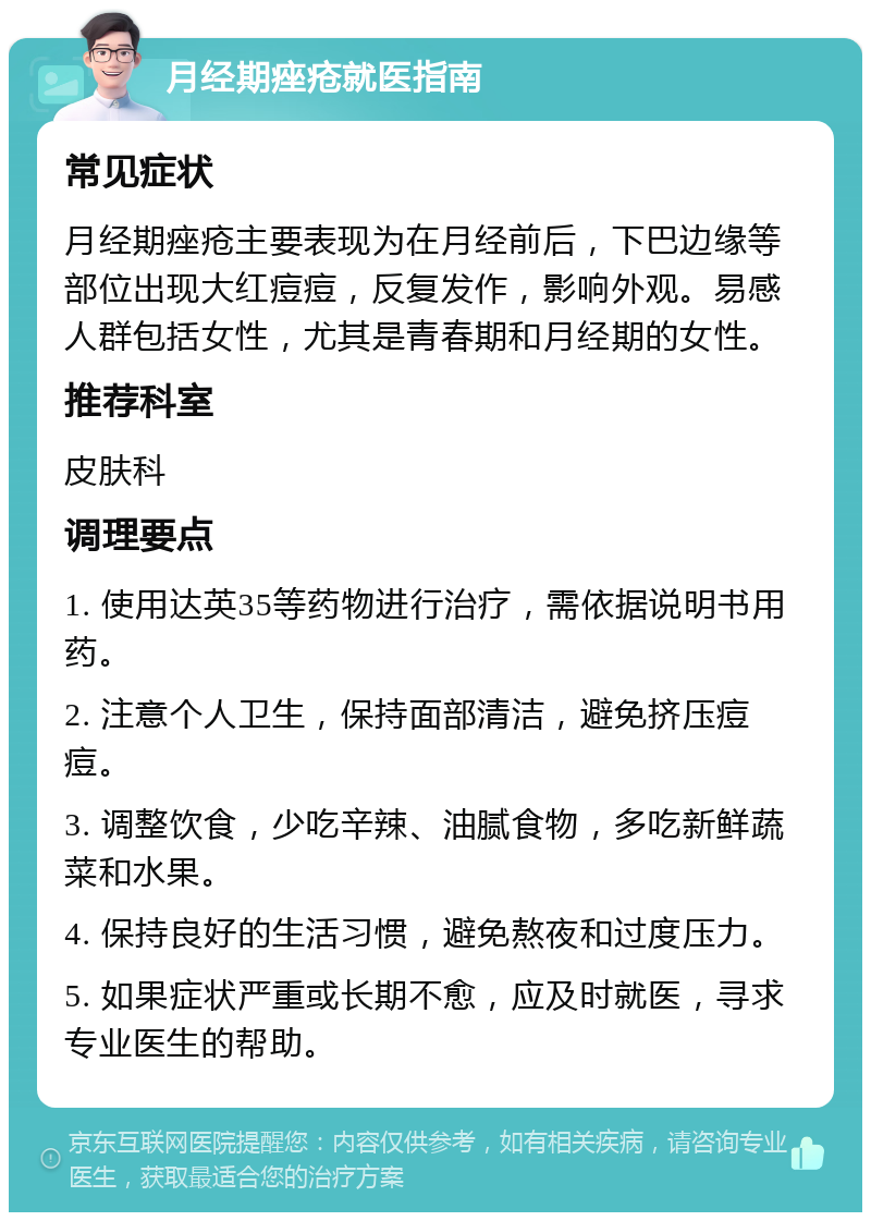 月经期痤疮就医指南 常见症状 月经期痤疮主要表现为在月经前后，下巴边缘等部位出现大红痘痘，反复发作，影响外观。易感人群包括女性，尤其是青春期和月经期的女性。 推荐科室 皮肤科 调理要点 1. 使用达英35等药物进行治疗，需依据说明书用药。 2. 注意个人卫生，保持面部清洁，避免挤压痘痘。 3. 调整饮食，少吃辛辣、油腻食物，多吃新鲜蔬菜和水果。 4. 保持良好的生活习惯，避免熬夜和过度压力。 5. 如果症状严重或长期不愈，应及时就医，寻求专业医生的帮助。