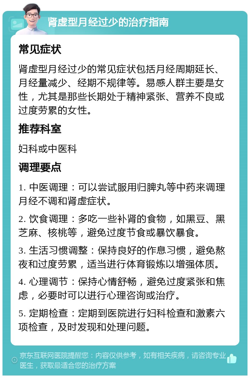 肾虚型月经过少的治疗指南 常见症状 肾虚型月经过少的常见症状包括月经周期延长、月经量减少、经期不规律等。易感人群主要是女性，尤其是那些长期处于精神紧张、营养不良或过度劳累的女性。 推荐科室 妇科或中医科 调理要点 1. 中医调理：可以尝试服用归脾丸等中药来调理月经不调和肾虚症状。 2. 饮食调理：多吃一些补肾的食物，如黑豆、黑芝麻、核桃等，避免过度节食或暴饮暴食。 3. 生活习惯调整：保持良好的作息习惯，避免熬夜和过度劳累，适当进行体育锻炼以增强体质。 4. 心理调节：保持心情舒畅，避免过度紧张和焦虑，必要时可以进行心理咨询或治疗。 5. 定期检查：定期到医院进行妇科检查和激素六项检查，及时发现和处理问题。