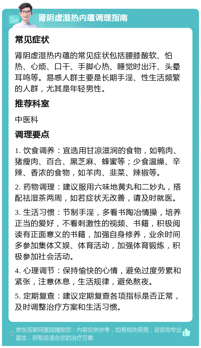 肾阴虚湿热内蕴调理指南 常见症状 肾阴虚湿热内蕴的常见症状包括腰膝酸软、怕热、心烦、口干、手脚心热、睡觉时出汗、头晕耳鸣等。易感人群主要是长期手淫、性生活频繁的人群，尤其是年轻男性。 推荐科室 中医科 调理要点 1. 饮食调养：宜选用甘凉滋润的食物，如鸭肉、猪瘦肉、百合、黑芝麻、蜂蜜等；少食温燥、辛辣、香浓的食物，如羊肉、韭菜、辣椒等。 2. 药物调理：建议服用六味地黄丸和二妙丸，搭配祛湿茶两周，如若症状无改善，请及时就医。 3. 生活习惯：节制手淫，多看书陶冶情操，培养正当的爱好，不看刺激性的视频、书籍，积极阅读有正面意义的书籍，加强自身修养，业余时间多参加集体文娱、体育活动，加强体育锻炼，积极参加社会活动。 4. 心理调节：保持愉快的心情，避免过度劳累和紧张，注意休息，生活规律，避免熬夜。 5. 定期复查：建议定期复查各项指标是否正常，及时调整治疗方案和生活习惯。