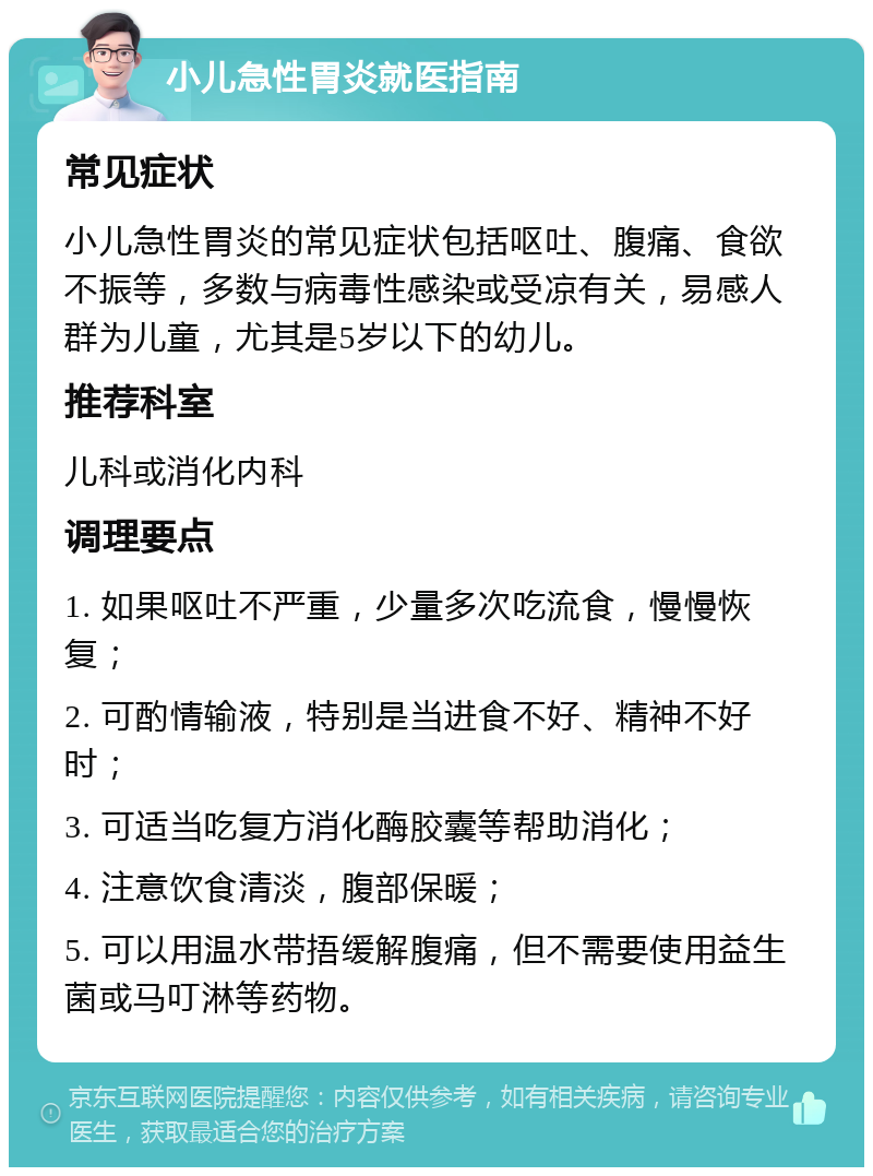 小儿急性胃炎就医指南 常见症状 小儿急性胃炎的常见症状包括呕吐、腹痛、食欲不振等，多数与病毒性感染或受凉有关，易感人群为儿童，尤其是5岁以下的幼儿。 推荐科室 儿科或消化内科 调理要点 1. 如果呕吐不严重，少量多次吃流食，慢慢恢复； 2. 可酌情输液，特别是当进食不好、精神不好时； 3. 可适当吃复方消化酶胶囊等帮助消化； 4. 注意饮食清淡，腹部保暖； 5. 可以用温水带捂缓解腹痛，但不需要使用益生菌或马叮淋等药物。