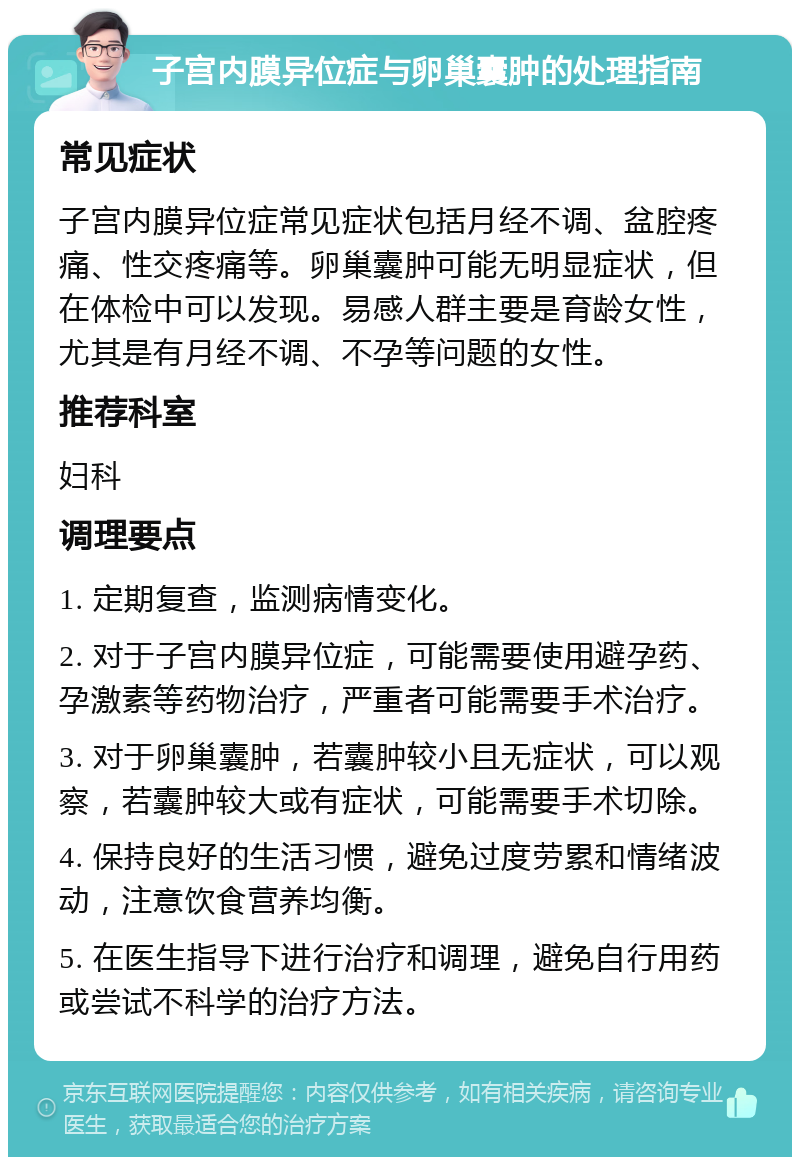 子宫内膜异位症与卵巢囊肿的处理指南 常见症状 子宫内膜异位症常见症状包括月经不调、盆腔疼痛、性交疼痛等。卵巢囊肿可能无明显症状，但在体检中可以发现。易感人群主要是育龄女性，尤其是有月经不调、不孕等问题的女性。 推荐科室 妇科 调理要点 1. 定期复查，监测病情变化。 2. 对于子宫内膜异位症，可能需要使用避孕药、孕激素等药物治疗，严重者可能需要手术治疗。 3. 对于卵巢囊肿，若囊肿较小且无症状，可以观察，若囊肿较大或有症状，可能需要手术切除。 4. 保持良好的生活习惯，避免过度劳累和情绪波动，注意饮食营养均衡。 5. 在医生指导下进行治疗和调理，避免自行用药或尝试不科学的治疗方法。