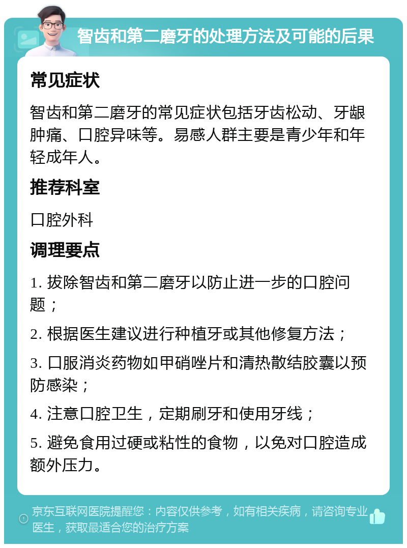 智齿和第二磨牙的处理方法及可能的后果 常见症状 智齿和第二磨牙的常见症状包括牙齿松动、牙龈肿痛、口腔异味等。易感人群主要是青少年和年轻成年人。 推荐科室 口腔外科 调理要点 1. 拔除智齿和第二磨牙以防止进一步的口腔问题； 2. 根据医生建议进行种植牙或其他修复方法； 3. 口服消炎药物如甲硝唑片和清热散结胶囊以预防感染； 4. 注意口腔卫生，定期刷牙和使用牙线； 5. 避免食用过硬或粘性的食物，以免对口腔造成额外压力。