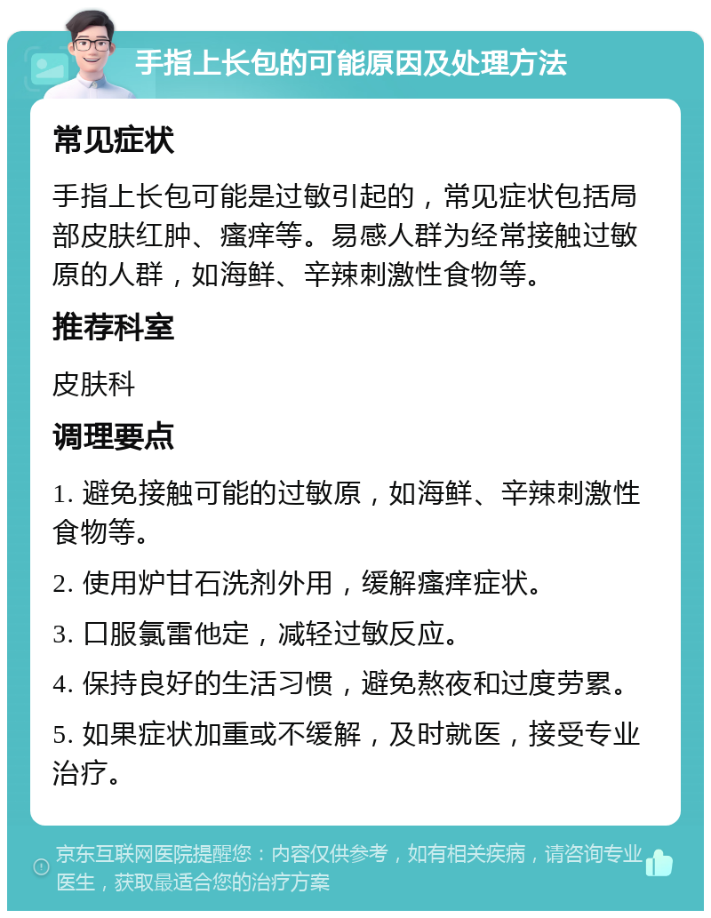 手指上长包的可能原因及处理方法 常见症状 手指上长包可能是过敏引起的，常见症状包括局部皮肤红肿、瘙痒等。易感人群为经常接触过敏原的人群，如海鲜、辛辣刺激性食物等。 推荐科室 皮肤科 调理要点 1. 避免接触可能的过敏原，如海鲜、辛辣刺激性食物等。 2. 使用炉甘石洗剂外用，缓解瘙痒症状。 3. 口服氯雷他定，减轻过敏反应。 4. 保持良好的生活习惯，避免熬夜和过度劳累。 5. 如果症状加重或不缓解，及时就医，接受专业治疗。