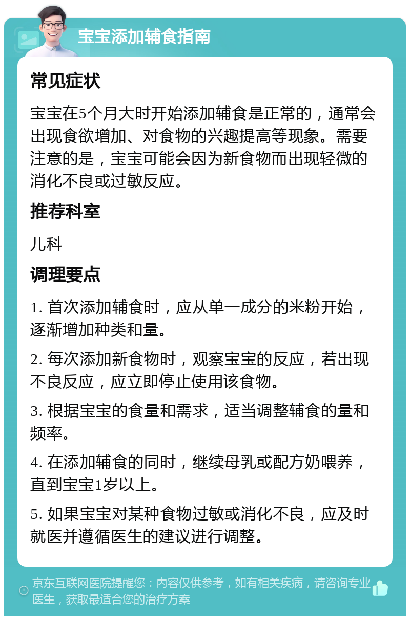 宝宝添加辅食指南 常见症状 宝宝在5个月大时开始添加辅食是正常的，通常会出现食欲增加、对食物的兴趣提高等现象。需要注意的是，宝宝可能会因为新食物而出现轻微的消化不良或过敏反应。 推荐科室 儿科 调理要点 1. 首次添加辅食时，应从单一成分的米粉开始，逐渐增加种类和量。 2. 每次添加新食物时，观察宝宝的反应，若出现不良反应，应立即停止使用该食物。 3. 根据宝宝的食量和需求，适当调整辅食的量和频率。 4. 在添加辅食的同时，继续母乳或配方奶喂养，直到宝宝1岁以上。 5. 如果宝宝对某种食物过敏或消化不良，应及时就医并遵循医生的建议进行调整。